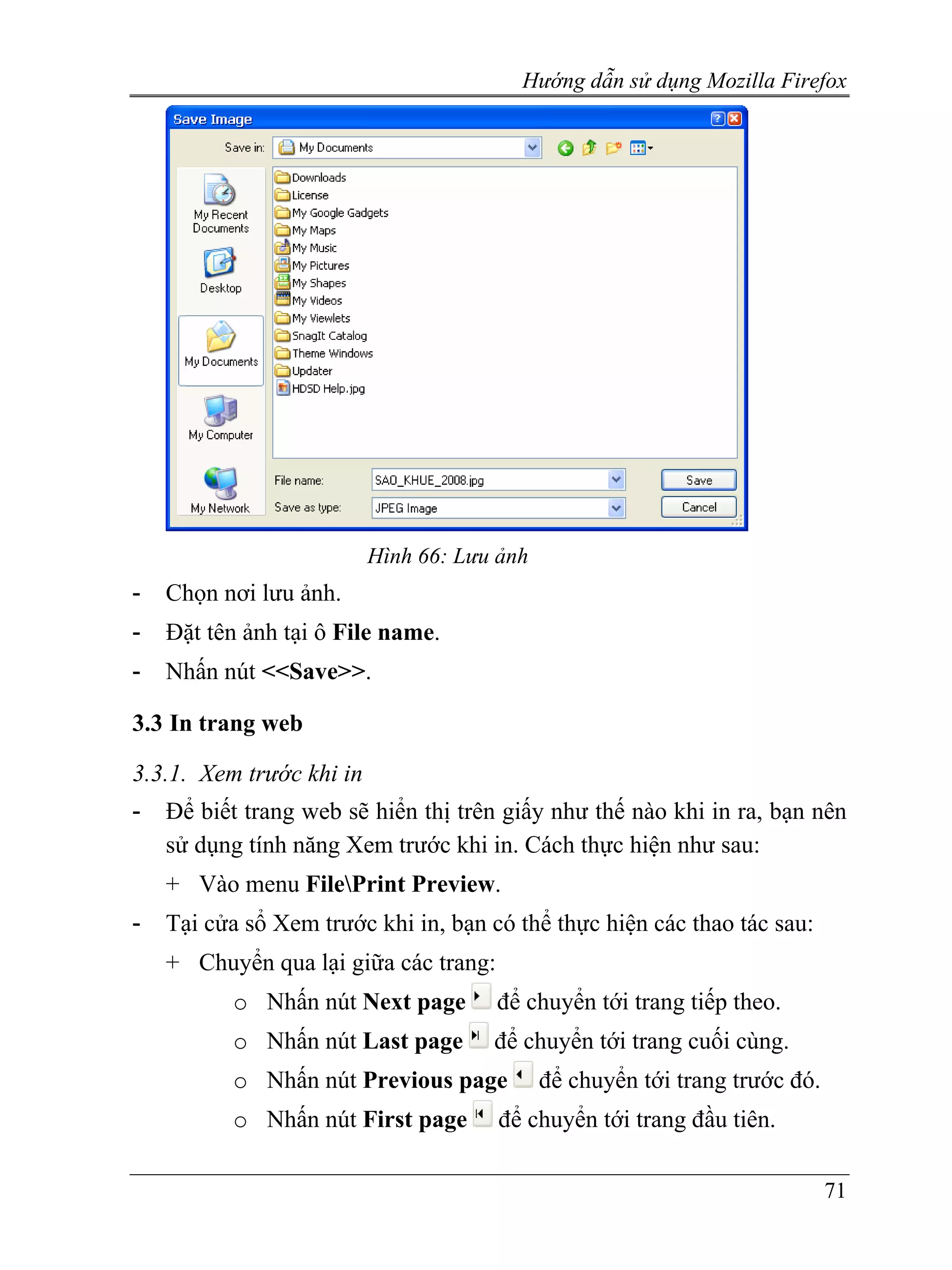 Hướng dẫn sử dụng Mozilla Firefox




                          Hình 66: Lưu ảnh
-   Chọn nơi lưu ảnh.
-   Đặt tên ảnh tại ô File name.
-   Nhấn nút <<Save>>.

3.3 In trang web

3.3.1. Xem trước khi in
-   Để biết trang web sẽ hiển thị trên giấy như thế nào khi in ra, bạn nên
    sử dụng tính năng Xem trước khi in. Cách thực hiện như sau:
    + Vào menu FilePrint Preview.
-   Tại cửa sổ Xem trước khi in, bạn có thể thực hiện các thao tác sau:
    + Chuyển qua lại giữa các trang:
          o Nhấn nút Next page         để chuyển tới trang tiếp theo.
          o Nhấn nút Last page        để chuyển tới trang cuối cùng.
          o Nhấn nút Previous page           để chuyển tới trang trước đó.
          o Nhấn nút First page        để chuyển tới trang đầu tiên.

                                                                             71
 