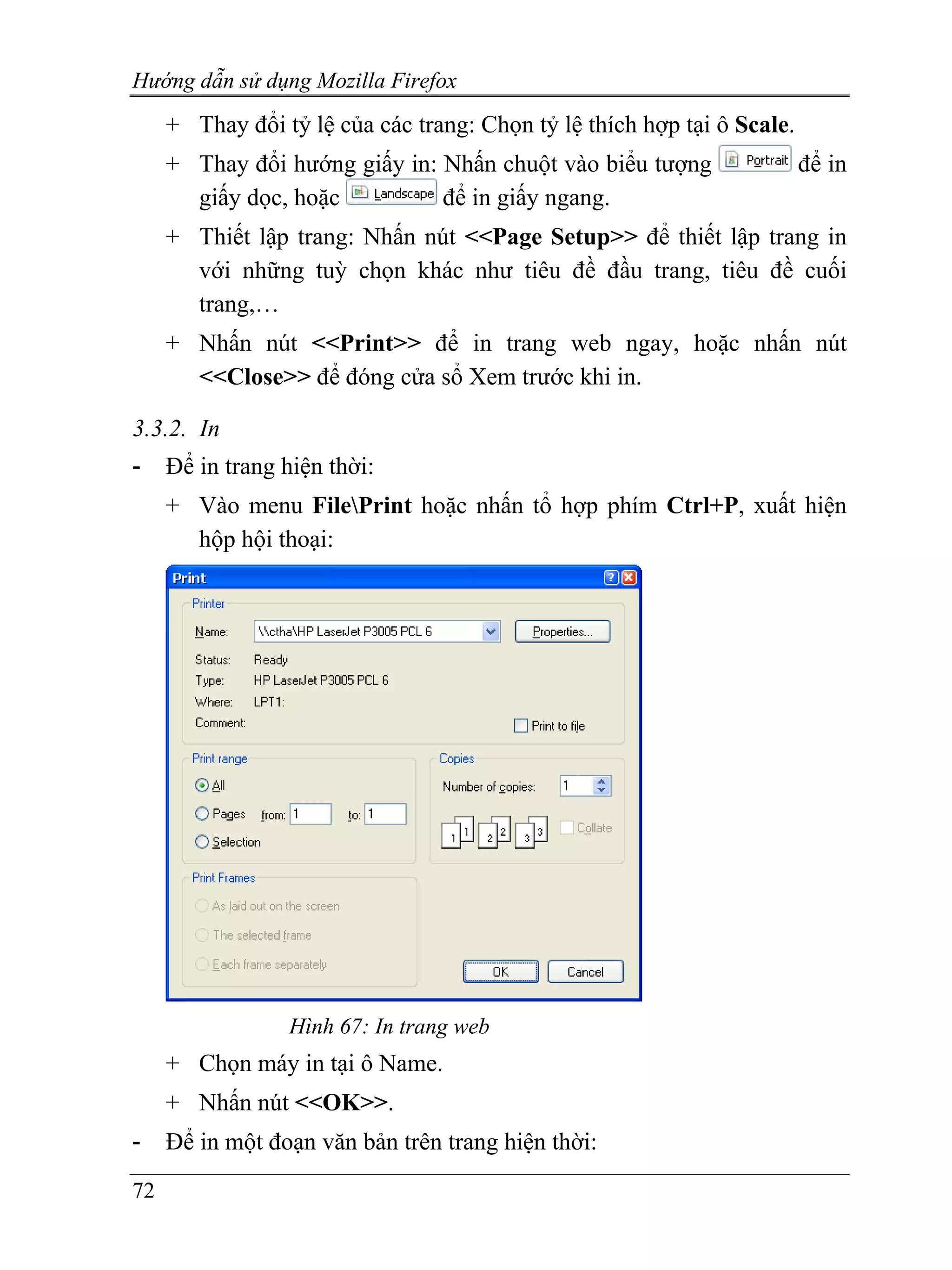 Hướng dẫn sử dụng Mozilla Firefox
     + Thay đổi tỷ lệ của các trang: Chọn tỷ lệ thích hợp tại ô Scale.
     + Thay đổi hướng giấy in: Nhấn chuột vào biểu tượng                 để in
       giấy dọc, hoặc          để in giấy ngang.
     + Thiết lập trang: Nhấn nút <<Page Setup>> để thiết lập trang in
       với những tuỳ chọn khác như tiêu đề đầu trang, tiêu đề cuối
       trang,…
     + Nhấn nút <<Print>> để in trang web ngay, hoặc nhấn nút
       <<Close>> để đóng cửa sổ Xem trước khi in.

3.3.2. In
-    Để in trang hiện thời:
     + Vào menu FilePrint hoặc nhấn tổ hợp phím Ctrl+P, xuất hiện
       hộp hội thoại:




                  Hình 67: In trang web
     + Chọn máy in tại ô Name.
     + Nhấn nút <<OK>>.
-    Để in một đoạn văn bản trên trang hiện thời:
72
 