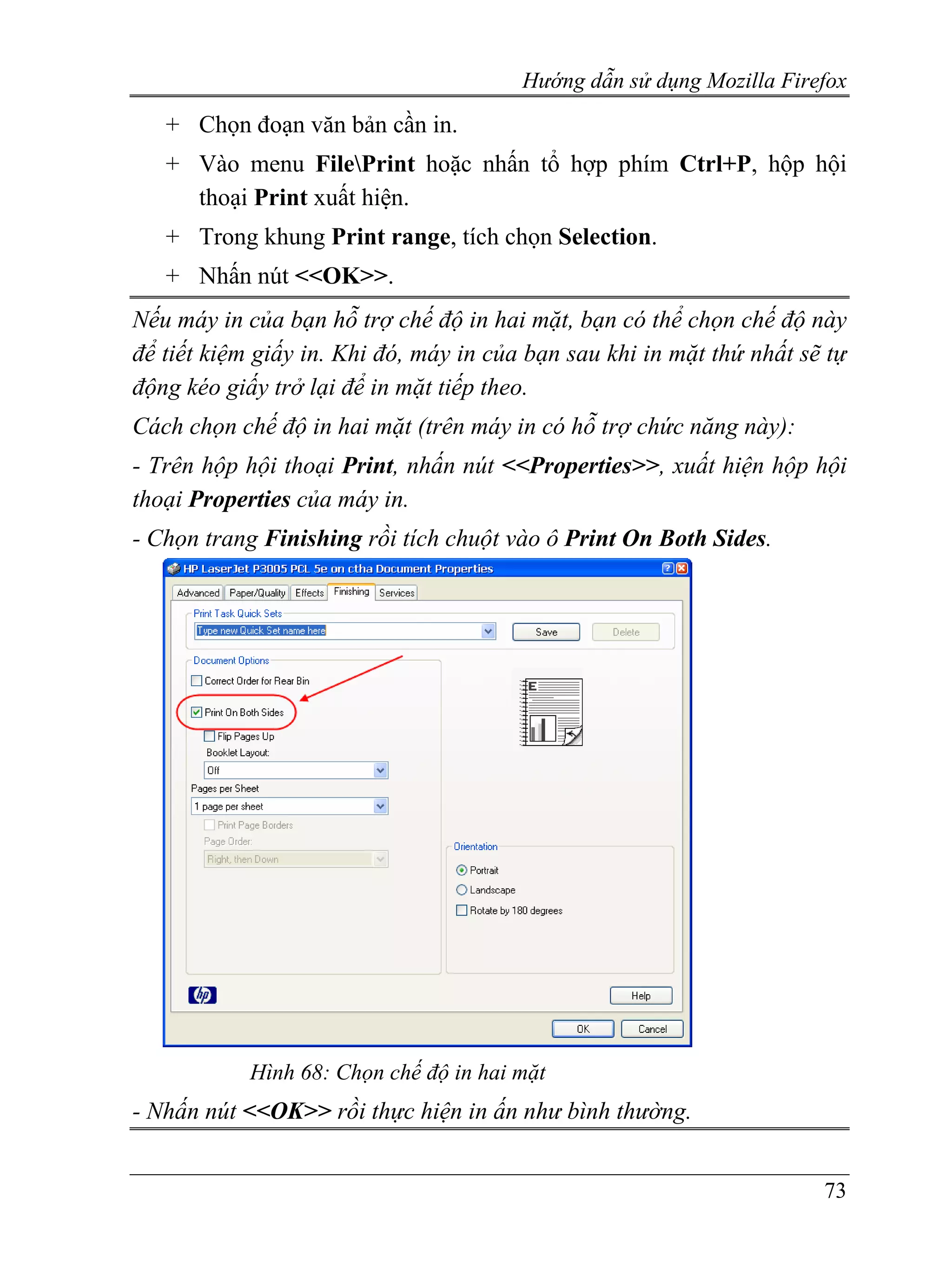 Hướng dẫn sử dụng Mozilla Firefox
   + Chọn đoạn văn bản cần in.
   + Vào menu FilePrint hoặc nhấn tổ hợp phím Ctrl+P, hộp hội
     thoại Print xuất hiện.
   + Trong khung Print range, tích chọn Selection.
   + Nhấn nút <<OK>>.
Nếu máy in của bạn hỗ trợ chế độ in hai mặt, bạn có thể chọn chế độ này
để tiết kiệm giấy in. Khi đó, máy in của bạn sau khi in mặt thứ nhất sẽ tự
động kéo giấy trở lại để in mặt tiếp theo.
Cách chọn chế độ in hai mặt (trên máy in có hỗ trợ chức năng này):
- Trên hộp hội thoại Print, nhấn nút <<Properties>>, xuất hiện hộp hội
thoại Properties của máy in.
- Chọn trang Finishing rồi tích chuột vào ô Print On Both Sides.




            Hình 68: Chọn chế độ in hai mặt
- Nhấn nút <<OK>> rồi thực hiện in ấn như bình thường.


                                                                       73
 