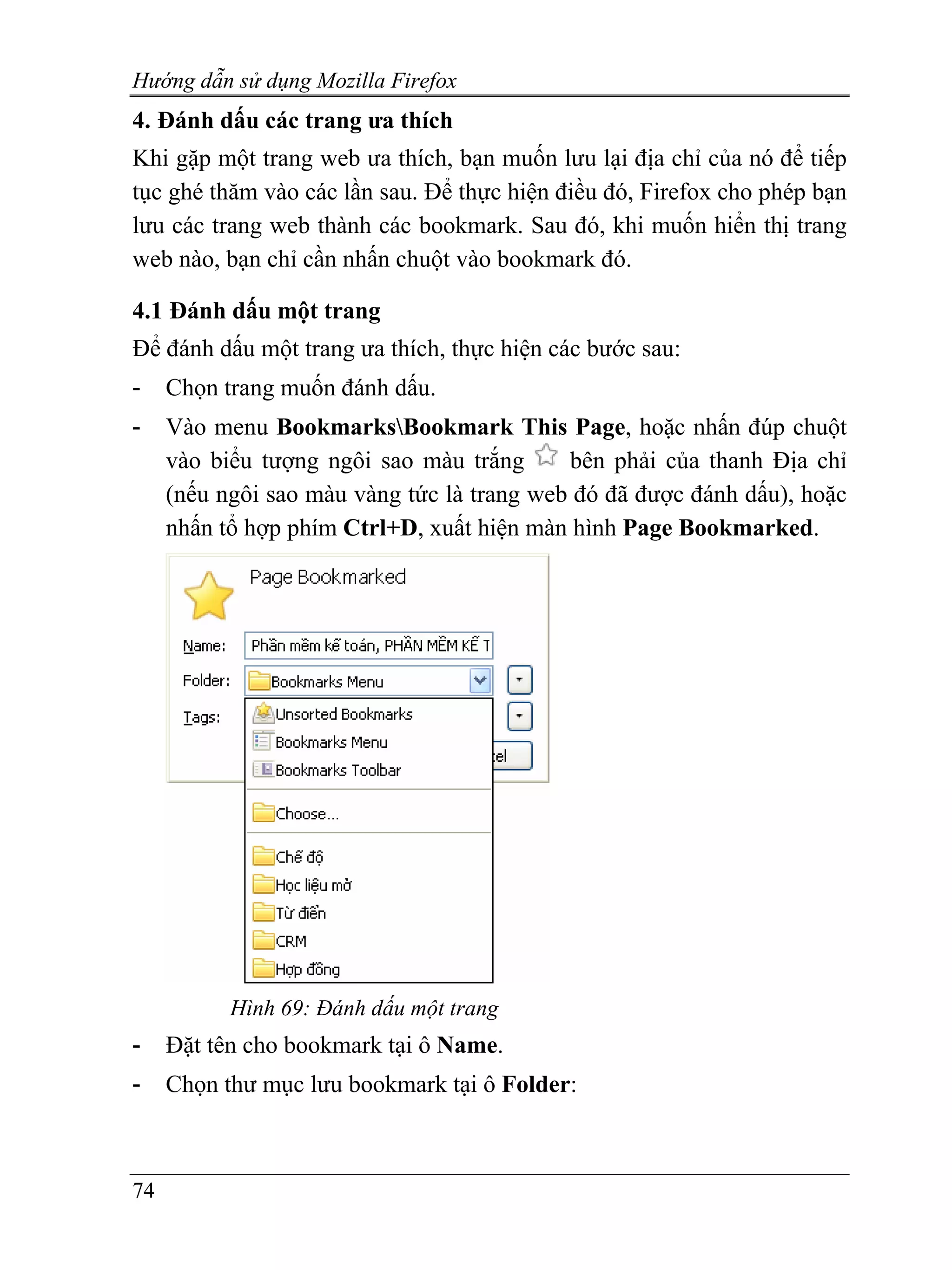 Hướng dẫn sử dụng Mozilla Firefox
4. Đánh dấu các trang ưa thích
Khi gặp một trang web ưa thích, bạn muốn lưu lại địa chỉ của nó để tiếp
tục ghé thăm vào các lần sau. Để thực hiện điều đó, Firefox cho phép bạn
lưu các trang web thành các bookmark. Sau đó, khi muốn hiển thị trang
web nào, bạn chỉ cần nhấn chuột vào bookmark đó.

4.1 Đánh dấu một trang
Để đánh dấu một trang ưa thích, thực hiện các bước sau:
-    Chọn trang muốn đánh dấu.
-    Vào menu BookmarksBookmark This Page, hoặc nhấn đúp chuột
     vào biểu tượng ngôi sao màu trắng      bên phải của thanh Địa chỉ
     (nếu ngôi sao màu vàng tức là trang web đó đã được đánh dấu), hoặc
     nhấn tổ hợp phím Ctrl+D, xuất hiện màn hình Page Bookmarked.




           Hình 69: Đánh dấu một trang
-    Đặt tên cho bookmark tại ô Name.
-    Chọn thư mục lưu bookmark tại ô Folder:



74
 