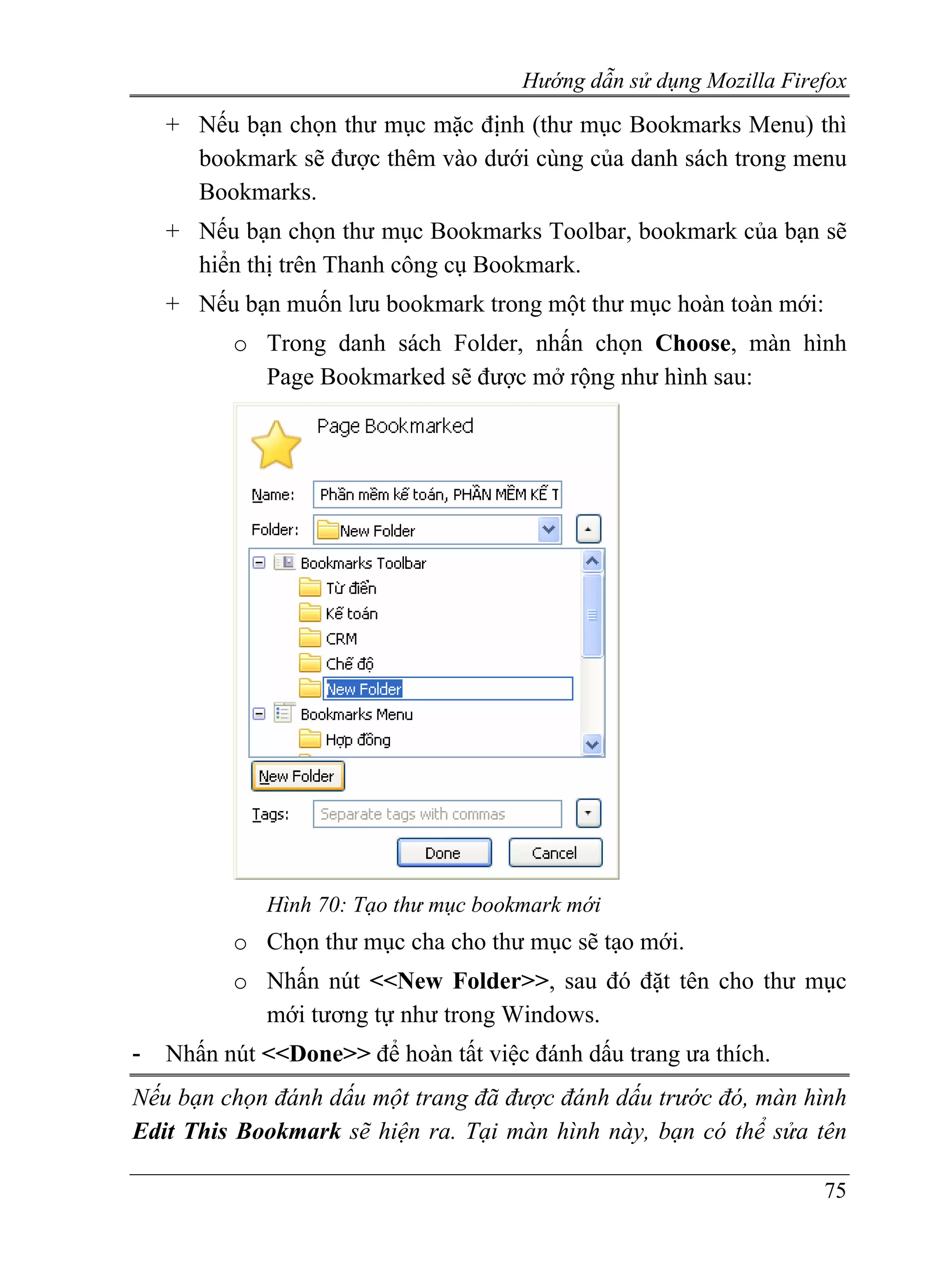 Hướng dẫn sử dụng Mozilla Firefox
    + Nếu bạn chọn thư mục mặc định (thư mục Bookmarks Menu) thì
      bookmark sẽ được thêm vào dưới cùng của danh sách trong menu
      Bookmarks.
    + Nếu bạn chọn thư mục Bookmarks Toolbar, bookmark của bạn sẽ
      hiển thị trên Thanh công cụ Bookmark.
    + Nếu bạn muốn lưu bookmark trong một thư mục hoàn toàn mới:
          o Trong danh sách Folder, nhấn chọn Choose, màn hình
            Page Bookmarked sẽ được mở rộng như hình sau:




             Hình 70: Tạo thư mục bookmark mới
          o Chọn thư mục cha cho thư mục sẽ tạo mới.
          o Nhấn nút <<New Folder>>, sau đó đặt tên cho thư mục
            mới tương tự như trong Windows.
-   Nhấn nút <<Done>> để hoàn tất việc đánh dấu trang ưa thích.
Nếu bạn chọn đánh dấu một trang đã được đánh dấu trước đó, màn hình
Edit This Bookmark sẽ hiện ra. Tại màn hình này, bạn có thể sửa tên

                                                                    75
 