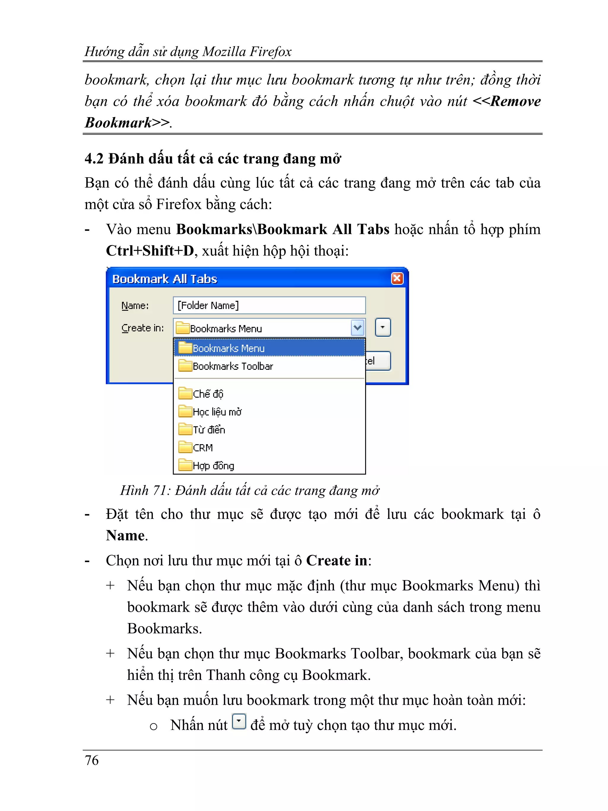 Hướng dẫn sử dụng Mozilla Firefox
bookmark, chọn lại thư mục lưu bookmark tương tự như trên; đồng thời
bạn có thể xóa bookmark đó bằng cách nhấn chuột vào nút <<Remove
Bookmark>>.

4.2 Đánh dấu tất cả các trang đang mở
Bạn có thể đánh dấu cùng lúc tất cả các trang đang mở trên các tab của
một cửa sổ Firefox bằng cách:
-    Vào menu BookmarksBookmark All Tabs hoặc nhấn tổ hợp phím
     Ctrl+Shift+D, xuất hiện hộp hội thoại:




       Hình 71: Đánh dấu tất cả các trang đang mở
-    Đặt tên cho thư mục sẽ được tạo mới để lưu các bookmark tại ô
     Name.
-    Chọn nơi lưu thư mục mới tại ô Create in:
     + Nếu bạn chọn thư mục mặc định (thư mục Bookmarks Menu) thì
       bookmark sẽ được thêm vào dưới cùng của danh sách trong menu
       Bookmarks.
     + Nếu bạn chọn thư mục Bookmarks Toolbar, bookmark của bạn sẽ
       hiển thị trên Thanh công cụ Bookmark.
     + Nếu bạn muốn lưu bookmark trong một thư mục hoàn toàn mới:
           o Nhấn nút       để mở tuỳ chọn tạo thư mục mới.

76
 