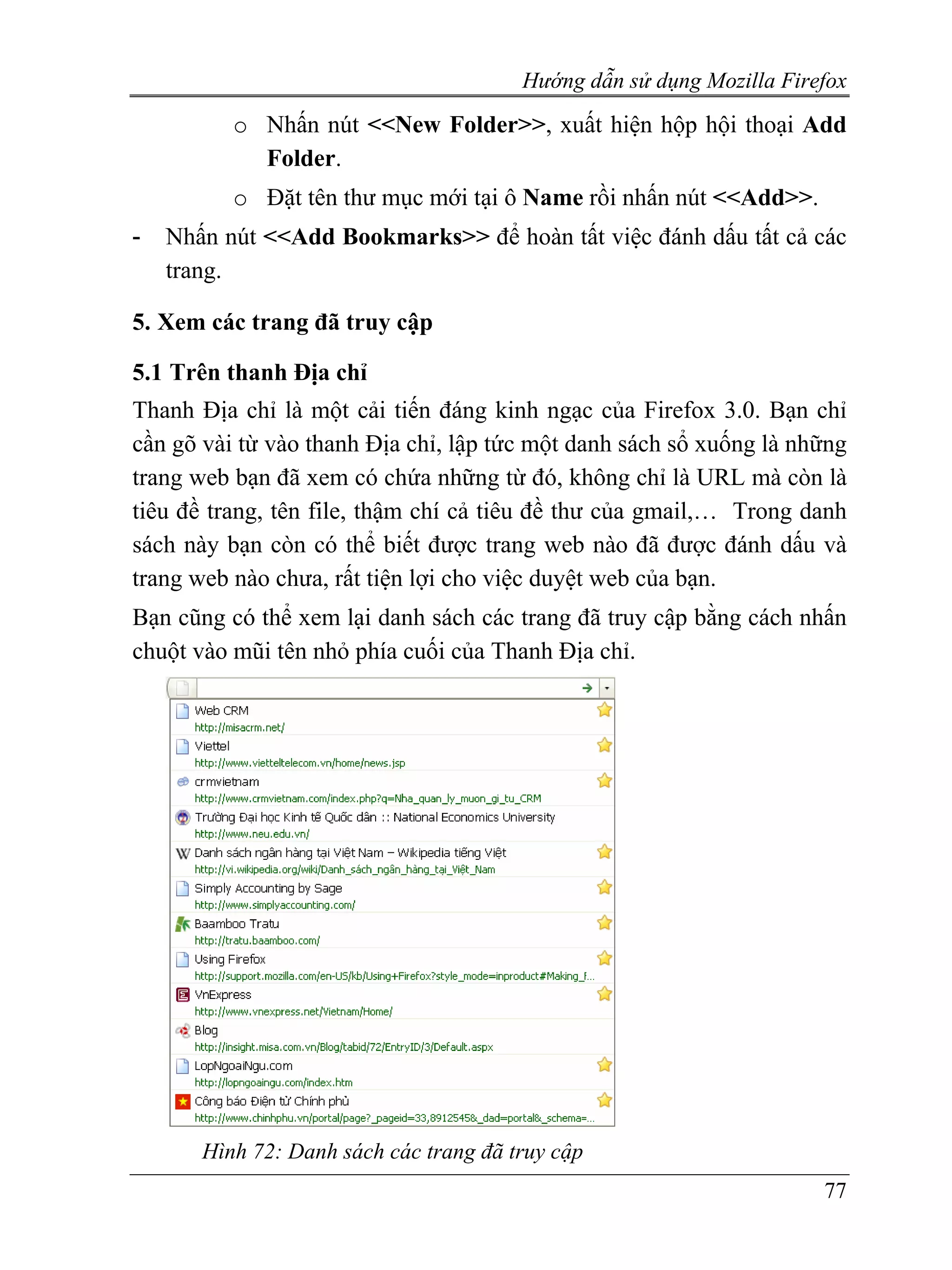 Hướng dẫn sử dụng Mozilla Firefox
          o Nhấn nút <<New Folder>>, xuất hiện hộp hội thoại Add
            Folder.
          o Đặt tên thư mục mới tại ô Name rồi nhấn nút <<Add>>.
-   Nhấn nút <<Add Bookmarks>> để hoàn tất việc đánh dấu tất cả các
    trang.

5. Xem các trang đã truy cập

5.1 Trên thanh Địa chỉ
Thanh Địa chỉ là một cải tiến đáng kinh ngạc của Firefox 3.0. Bạn chỉ
cần gõ vài từ vào thanh Địa chỉ, lập tức một danh sách sổ xuống là những
trang web bạn đã xem có chứa những từ đó, không chỉ là URL mà còn là
tiêu đề trang, tên file, thậm chí cả tiêu đề thư của gmail,… Trong danh
sách này bạn còn có thể biết được trang web nào đã được đánh dấu và
trang web nào chưa, rất tiện lợi cho việc duyệt web của bạn.
Bạn cũng có thể xem lại danh sách các trang đã truy cập bằng cách nhấn
chuột vào mũi tên nhỏ phía cuối của Thanh Địa chỉ.




       Hình 72: Danh sách các trang đã truy cập
                                                                      77
 