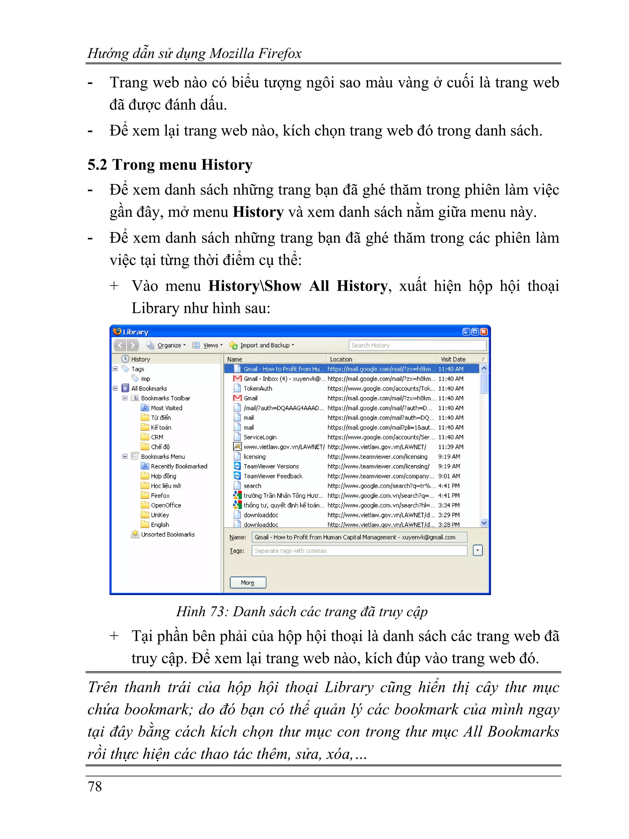 Hướng dẫn sử dụng Mozilla Firefox
-    Trang web nào có biểu tượng ngôi sao màu vàng ở cuối là trang web
     đã được đánh dấu.
-    Để xem lại trang web nào, kích chọn trang web đó trong danh sách.

5.2 Trong menu History
-    Để xem danh sách những trang bạn đã ghé thăm trong phiên làm việc
     gần đây, mở menu History và xem danh sách nằm giữa menu này.
-    Để xem danh sách những trang bạn đã ghé thăm trong các phiên làm
     việc tại từng thời điểm cụ thể:
     + Vào menu HistoryShow All History, xuất hiện hộp hội thoại
       Library như hình sau:




               Hình 73: Danh sách các trang đã truy cập
     + Tại phần bên phải của hộp hội thoại là danh sách các trang web đã
       truy cập. Để xem lại trang web nào, kích đúp vào trang web đó.
Trên thanh trái của hộp hội thoại Library cũng hiển thị cây thư mục
chứa bookmark; do đó bạn có thể quản lý các bookmark của mình ngay
tại đây bằng cách kích chọn thư mục con trong thư mục All Bookmarks
rồi thực hiện các thao tác thêm, sửa, xóa,…

78
 