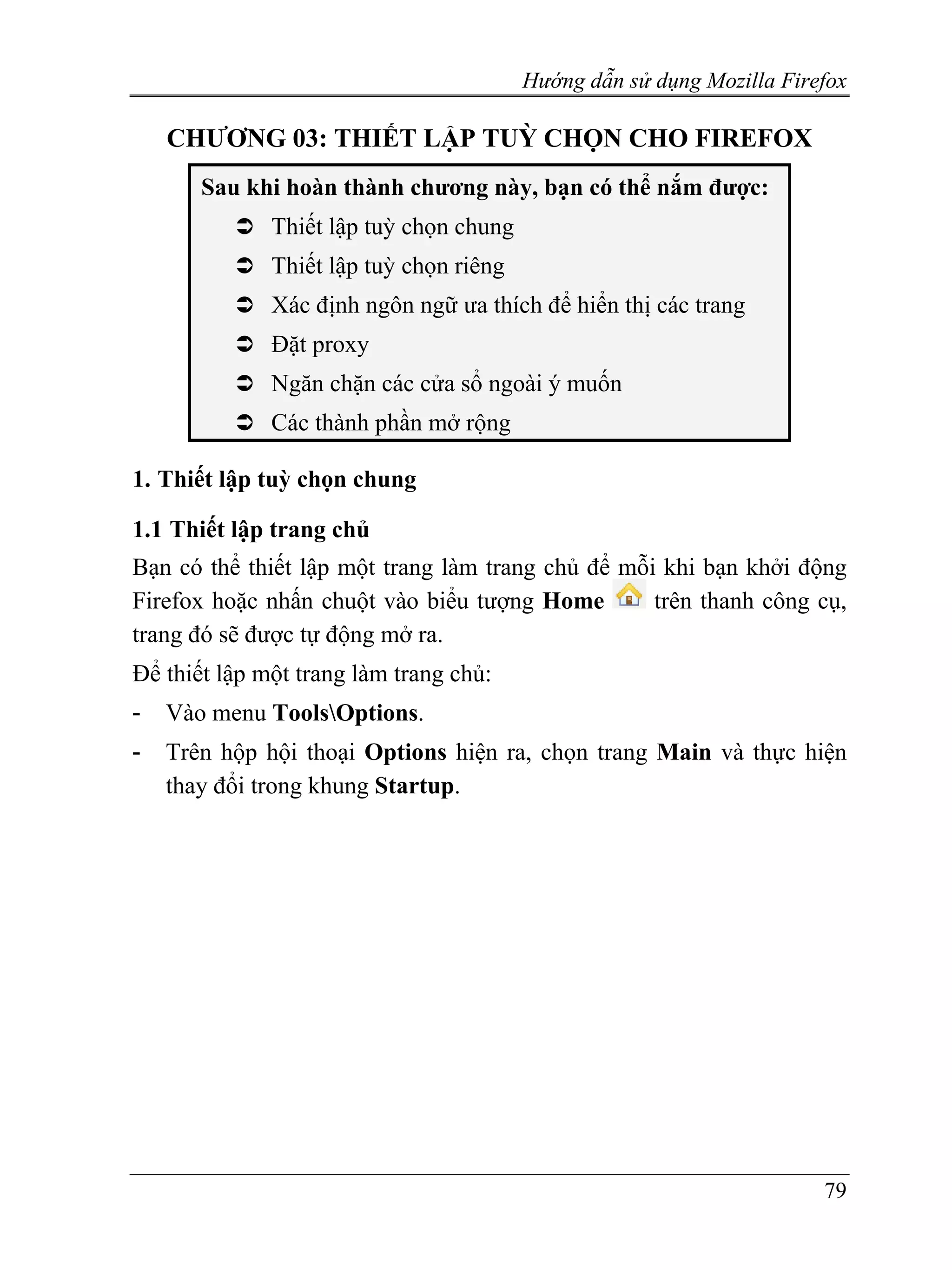 Hướng dẫn sử dụng Mozilla Firefox

    CHƯƠNG 03: THIẾT LẬP TUỲ CHỌN CHO FIREFOX
       Sau khi hoàn thành chương này, bạn có thể nắm được:
              Thiết lập tuỳ chọn chung
              Thiết lập tuỳ chọn riêng
              Xác định ngôn ngữ ưa thích để hiển thị các trang
              Đặt proxy
              Ngăn chặn các cửa sổ ngoài ý muốn
              Các thành phần mở rộng

1. Thiết lập tuỳ chọn chung

1.1 Thiết lập trang chủ
Bạn có thể thiết lập một trang làm trang chủ để mỗi khi bạn khởi động
Firefox hoặc nhấn chuột vào biểu tượng Home        trên thanh công cụ,
trang đó sẽ được tự động mở ra.
Để thiết lập một trang làm trang chủ:
-   Vào menu ToolsOptions.
-   Trên hộp hội thoại Options hiện ra, chọn trang Main và thực hiện
    thay đổi trong khung Startup.




                                                                       79
 