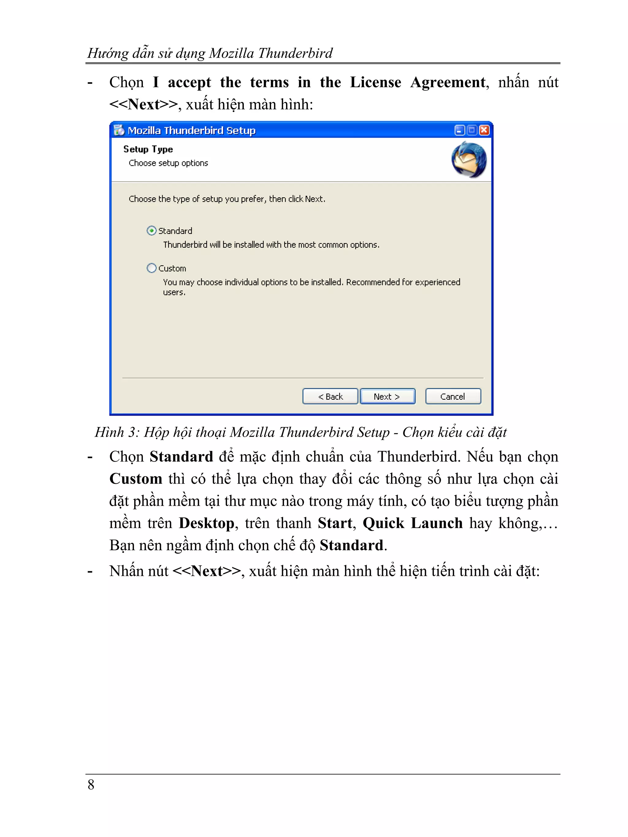 Hướng dẫn sử dụng Mozilla Thunderbird
-     Chọn I accept the terms in the License Agreement, nhấn nút
      <<Next>>, xuất hiện màn hình:




    Hình 3: Hộp hội thoại Mozilla Thunderbird Setup - Chọn kiểu cài đặt
-     Chọn Standard để mặc định chuẩn của Thunderbird. Nếu bạn chọn
      Custom thì có thể lựa chọn thay đổi các thông số như lựa chọn cài
      đặt phần mềm tại thư mục nào trong máy tính, có tạo biểu tượng phần
      mềm trên Desktop, trên thanh Start, Quick Launch hay không,…
      Bạn nên ngầm định chọn chế độ Standard.
-     Nhấn nút <<Next>>, xuất hiện màn hình thể hiện tiến trình cài đặt:




8
 