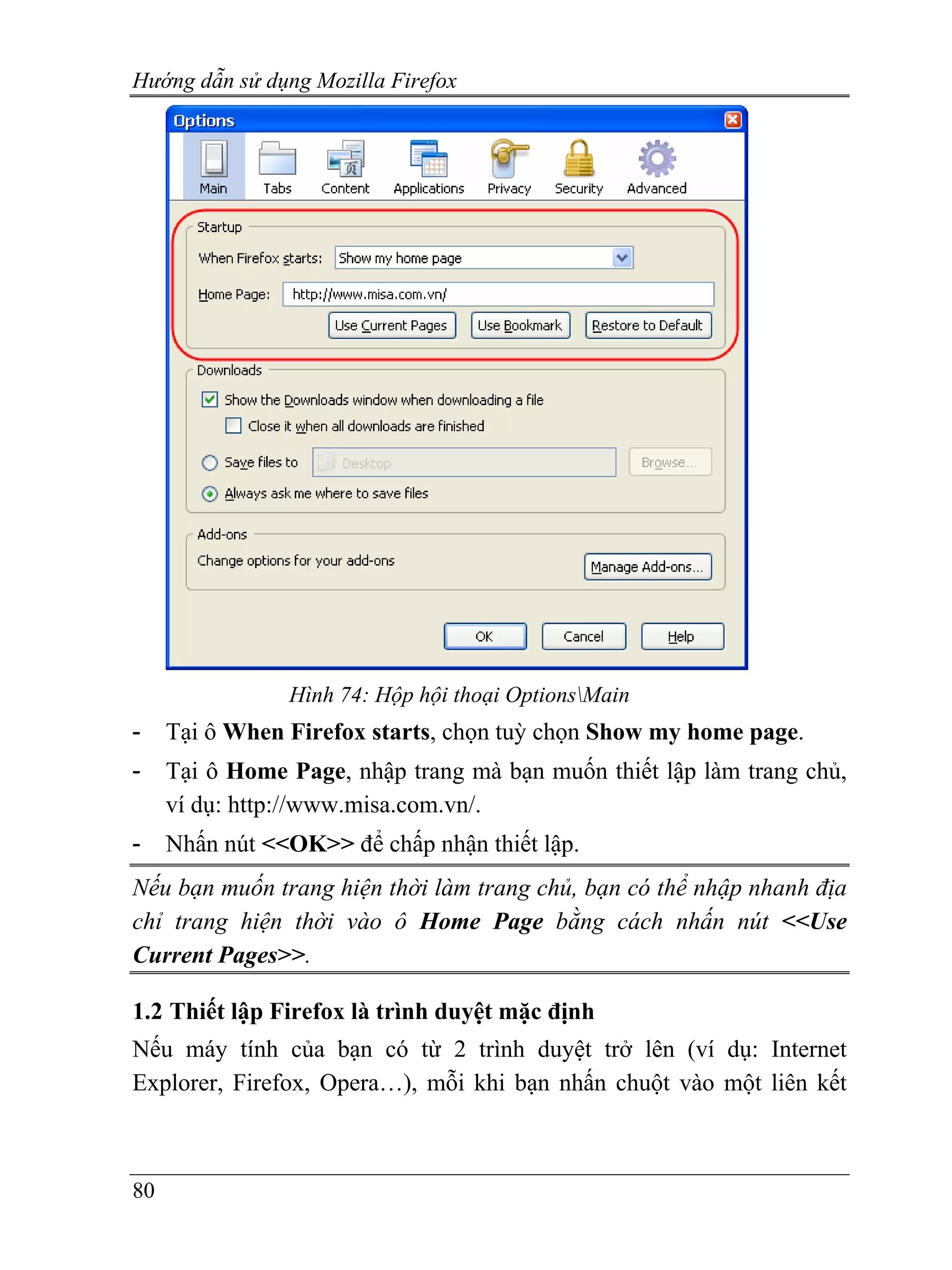 Hướng dẫn sử dụng Mozilla Firefox




                Hình 74: Hộp hội thoại OptionsMain
-    Tại ô When Firefox starts, chọn tuỳ chọn Show my home page.
-    Tại ô Home Page, nhập trang mà bạn muốn thiết lập làm trang chủ,
     ví dụ: http://www.misa.com.vn/.
-    Nhấn nút <<OK>> để chấp nhận thiết lập.
Nếu bạn muốn trang hiện thời làm trang chủ, bạn có thể nhập nhanh địa
chỉ trang hiện thời vào ô Home Page bằng cách nhấn nút <<Use
Current Pages>>.

1.2 Thiết lập Firefox là trình duyệt mặc định
Nếu máy tính của bạn có từ 2 trình duyệt trở lên (ví dụ: Internet
Explorer, Firefox, Opera…), mỗi khi bạn nhấn chuột vào một liên kết



80
 