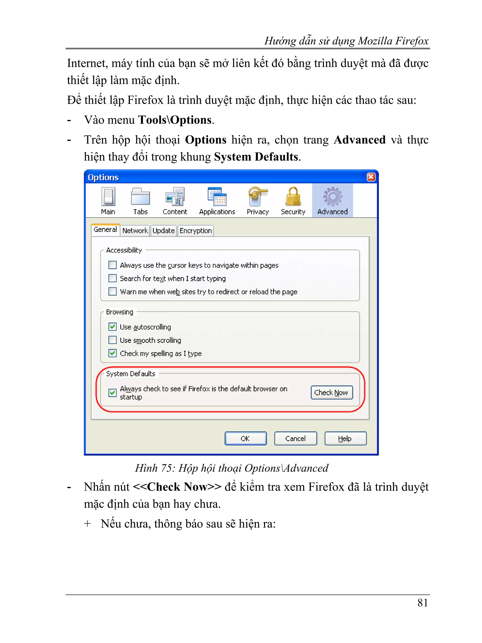 Hướng dẫn sử dụng Mozilla Firefox
Internet, máy tính của bạn sẽ mở liên kết đó bằng trình duyệt mà đã được
thiết lập làm mặc định.
Để thiết lập Firefox là trình duyệt mặc định, thực hiện các thao tác sau:
-   Vào menu ToolsOptions.
-   Trên hộp hội thoại Options hiện ra, chọn trang Advanced và thực
    hiện thay đổi trong khung System Defaults.




              Hình 75: Hộp hội thoại OptionsAdvanced
-   Nhấn nút <<Check Now>> để kiểm tra xem Firefox đã là trình duyệt
    mặc định của bạn hay chưa.
    + Nếu chưa, thông báo sau sẽ hiện ra:




                                                                            81
 