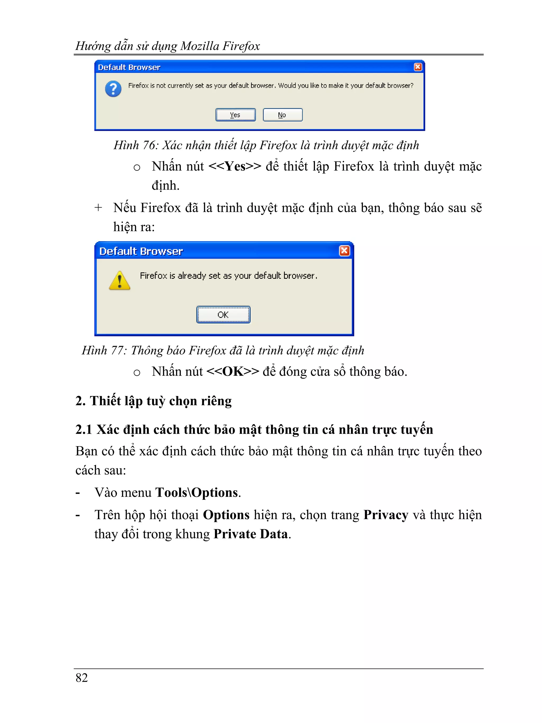 Hướng dẫn sử dụng Mozilla Firefox




         Hình 76: Xác nhận thiết lập Firefox là trình duyệt mặc định
             o Nhấn nút <<Yes>> để thiết lập Firefox là trình duyệt mặc
               định.
      + Nếu Firefox đã là trình duyệt mặc định của bạn, thông báo sau sẽ
        hiện ra:




    Hình 77: Thông báo Firefox đã là trình duyệt mặc định
             o Nhấn nút <<OK>> để đóng cửa sổ thông báo.

2. Thiết lập tuỳ chọn riêng

2.1 Xác định cách thức bảo mật thông tin cá nhân trực tuyến
Bạn có thể xác định cách thức bảo mật thông tin cá nhân trực tuyến theo
cách sau:
-     Vào menu ToolsOptions.
-     Trên hộp hội thoại Options hiện ra, chọn trang Privacy và thực hiện
      thay đổi trong khung Private Data.




82
 