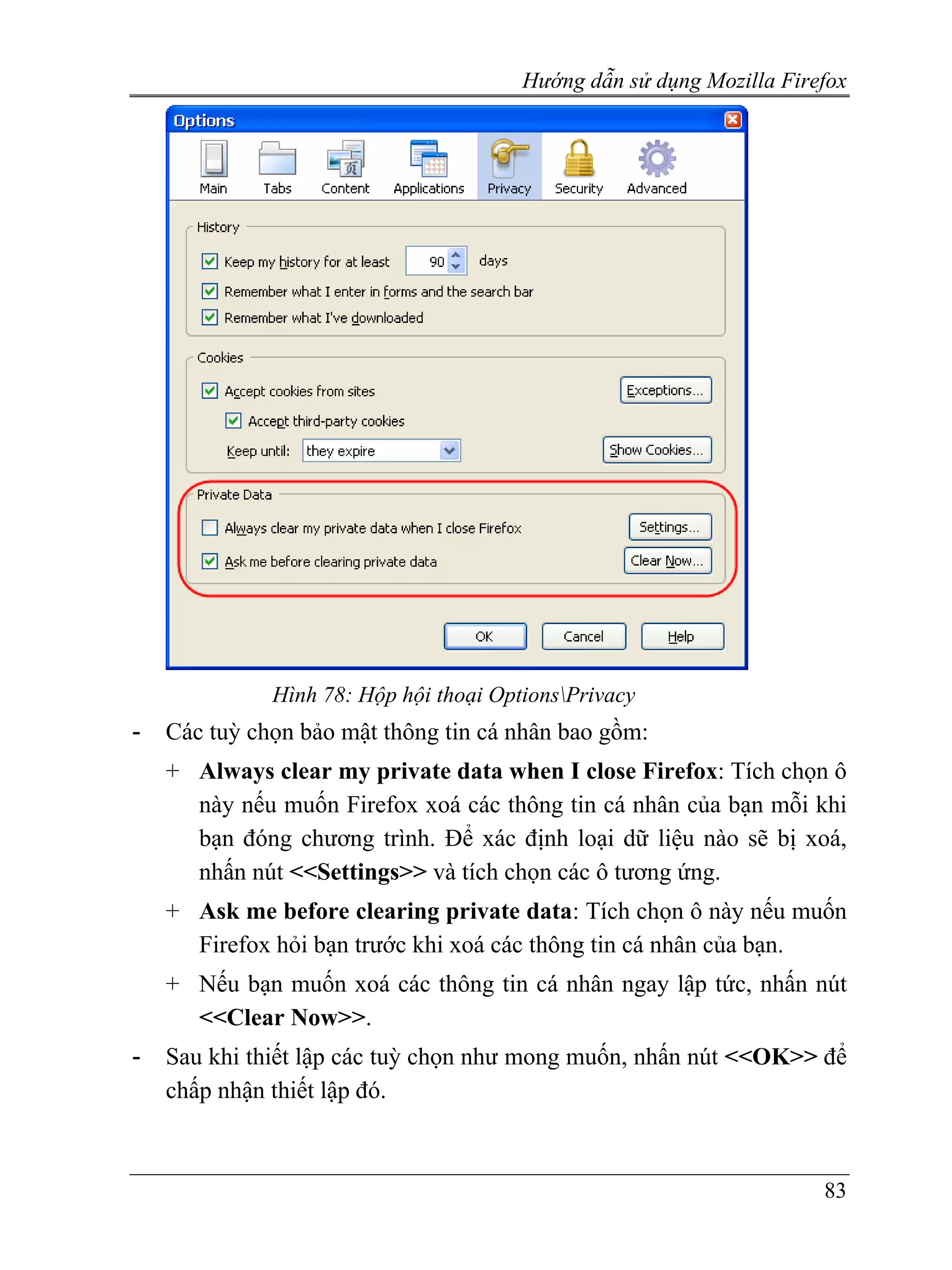 Hướng dẫn sử dụng Mozilla Firefox




              Hình 78: Hộp hội thoại OptionsPrivacy
-   Các tuỳ chọn bảo mật thông tin cá nhân bao gồm:
    + Always clear my private data when I close Firefox: Tích chọn ô
      này nếu muốn Firefox xoá các thông tin cá nhân của bạn mỗi khi
      bạn đóng chương trình. Để xác định loại dữ liệu nào sẽ bị xoá,
      nhấn nút <<Settings>> và tích chọn các ô tương ứng.
    + Ask me before clearing private data: Tích chọn ô này nếu muốn
      Firefox hỏi bạn trước khi xoá các thông tin cá nhân của bạn.
    + Nếu bạn muốn xoá các thông tin cá nhân ngay lập tức, nhấn nút
      <<Clear Now>>.
-   Sau khi thiết lập các tuỳ chọn như mong muốn, nhấn nút <<OK>> để
    chấp nhận thiết lập đó.



                                                                      83
 