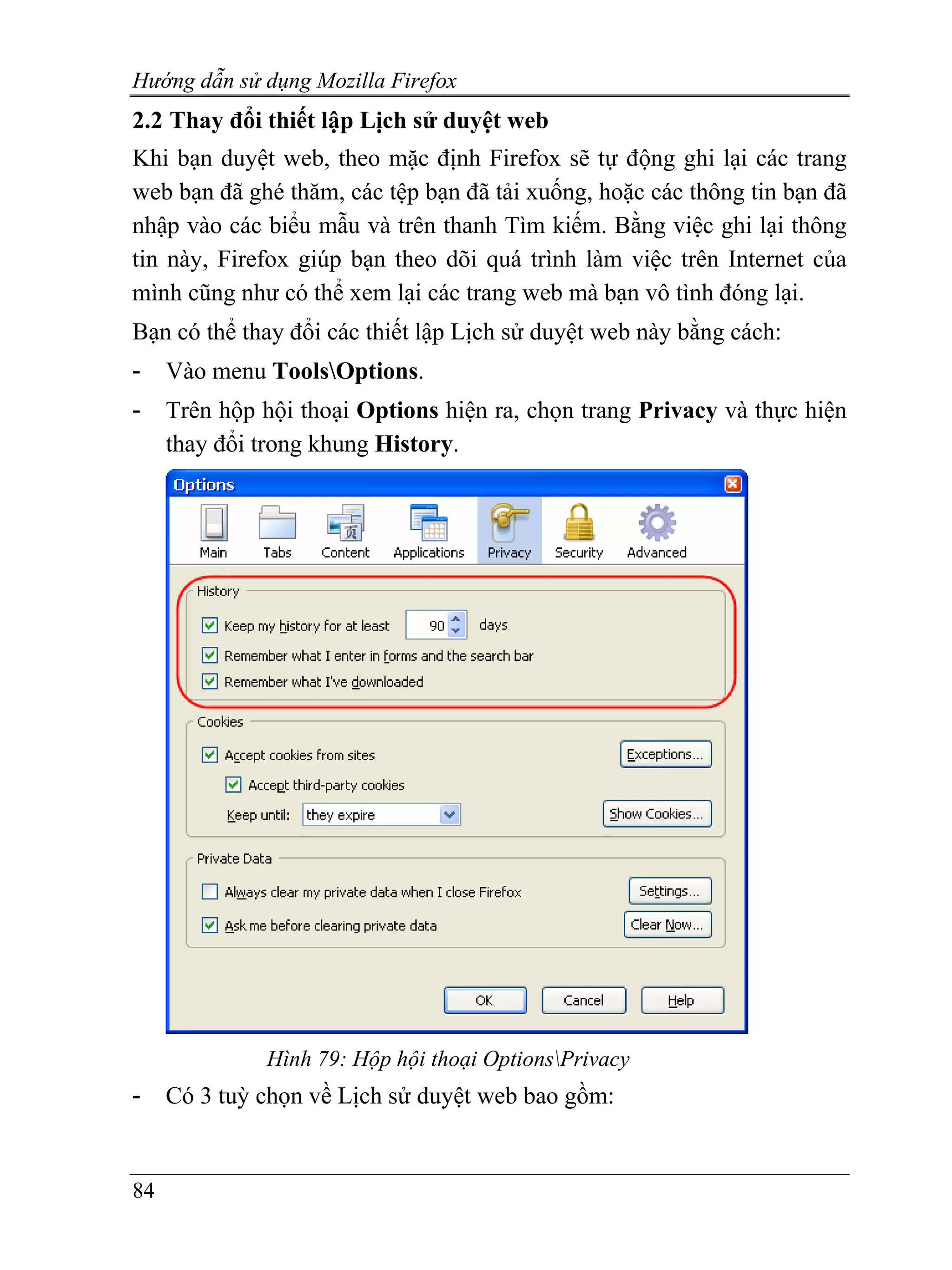 Hướng dẫn sử dụng Mozilla Firefox
2.2 Thay đổi thiết lập Lịch sử duyệt web
Khi bạn duyệt web, theo mặc định Firefox sẽ tự động ghi lại các trang
web bạn đã ghé thăm, các tệp bạn đã tải xuống, hoặc các thông tin bạn đã
nhập vào các biểu mẫu và trên thanh Tìm kiếm. Bằng việc ghi lại thông
tin này, Firefox giúp bạn theo dõi quá trình làm việc trên Internet của
mình cũng như có thể xem lại các trang web mà bạn vô tình đóng lại.
Bạn có thể thay đổi các thiết lập Lịch sử duyệt web này bằng cách:
-    Vào menu ToolsOptions.
-    Trên hộp hội thoại Options hiện ra, chọn trang Privacy và thực hiện
     thay đổi trong khung History.




              Hình 79: Hộp hội thoại OptionsPrivacy
-    Có 3 tuỳ chọn về Lịch sử duyệt web bao gồm:


84
 
