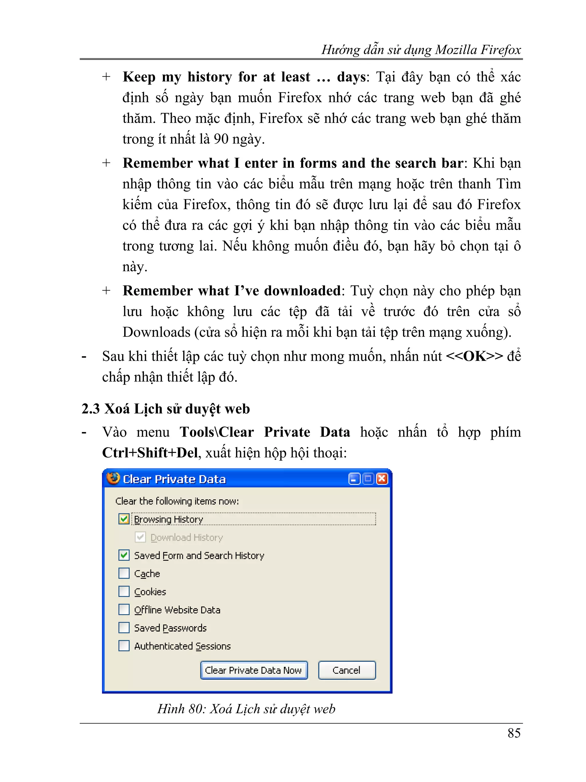 Hướng dẫn sử dụng Mozilla Firefox
    + Keep my history for at least … days: Tại đây bạn có thể xác
      định số ngày bạn muốn Firefox nhớ các trang web bạn đã ghé
      thăm. Theo mặc định, Firefox sẽ nhớ các trang web bạn ghé thăm
      trong ít nhất là 90 ngày.
    + Remember what I enter in forms and the search bar: Khi bạn
      nhập thông tin vào các biểu mẫu trên mạng hoặc trên thanh Tìm
      kiếm của Firefox, thông tin đó sẽ được lưu lại để sau đó Firefox
      có thể đưa ra các gợi ý khi bạn nhập thông tin vào các biểu mẫu
      trong tương lai. Nếu không muốn điều đó, bạn hãy bỏ chọn tại ô
      này.
    + Remember what I’ve downloaded: Tuỳ chọn này cho phép bạn
      lưu hoặc không lưu các tệp đã tải về trước đó trên cửa sổ
      Downloads (cửa sổ hiện ra mỗi khi bạn tải tệp trên mạng xuống).
-   Sau khi thiết lập các tuỳ chọn như mong muốn, nhấn nút <<OK>> để
    chấp nhận thiết lập đó.

2.3 Xoá Lịch sử duyệt web
-   Vào menu ToolsClear Private Data hoặc nhấn tổ hợp phím
    Ctrl+Shift+Del, xuất hiện hộp hội thoại:




            Hình 80: Xoá Lịch sử duyệt web
                                                                     85
 