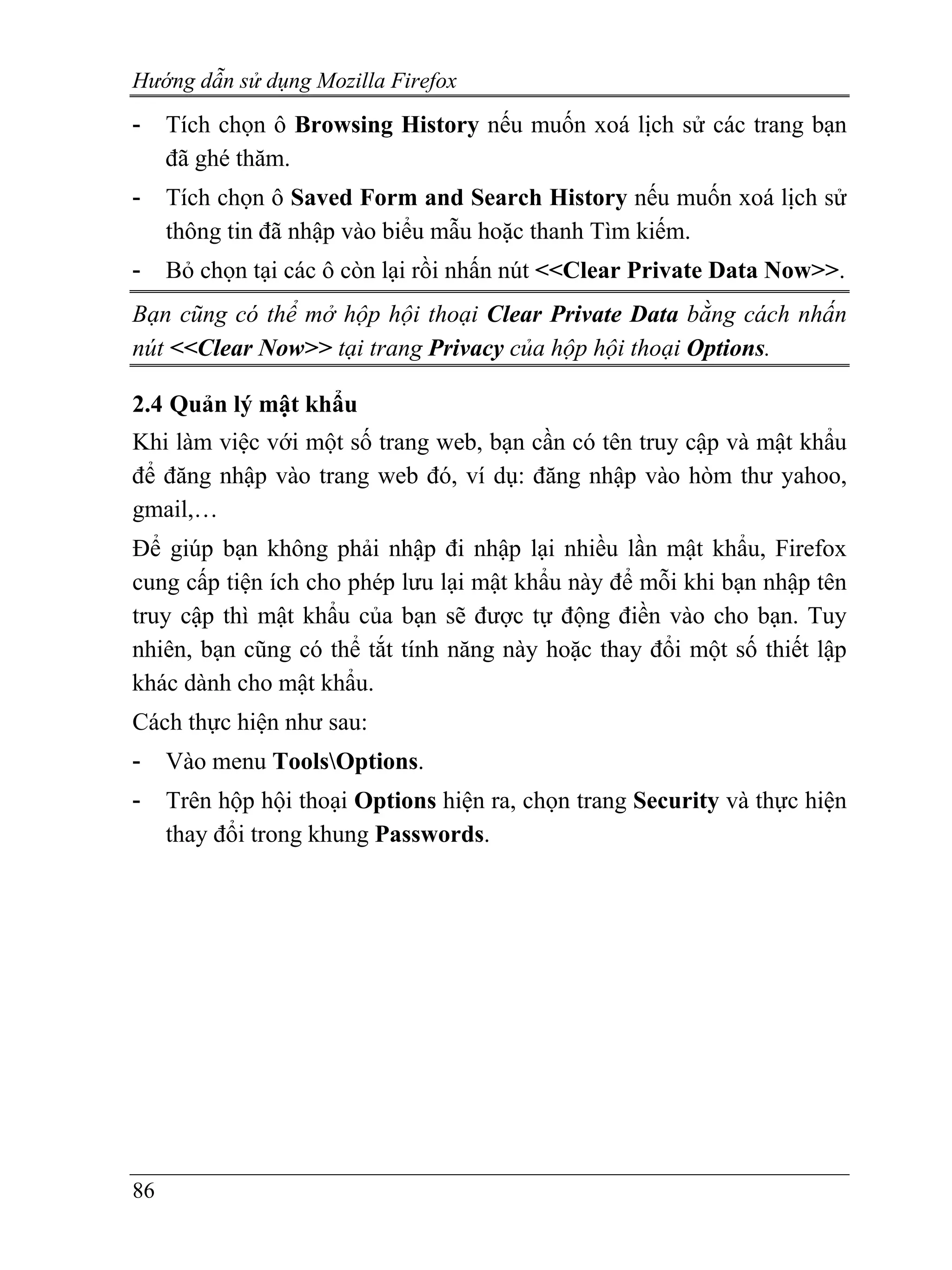 Hướng dẫn sử dụng Mozilla Firefox
-    Tích chọn ô Browsing History nếu muốn xoá lịch sử các trang bạn
     đã ghé thăm.
-    Tích chọn ô Saved Form and Search History nếu muốn xoá lịch sử
     thông tin đã nhập vào biểu mẫu hoặc thanh Tìm kiếm.
-    Bỏ chọn tại các ô còn lại rồi nhấn nút <<Clear Private Data Now>>.
Bạn cũng có thể mở hộp hội thoại Clear Private Data bằng cách nhấn
nút <<Clear Now>> tại trang Privacy của hộp hội thoại Options.

2.4 Quản lý mật khẩu
Khi làm việc với một số trang web, bạn cần có tên truy cập và mật khẩu
để đăng nhập vào trang web đó, ví dụ: đăng nhập vào hòm thư yahoo,
gmail,…
Để giúp bạn không phải nhập đi nhập lại nhiều lần mật khẩu, Firefox
cung cấp tiện ích cho phép lưu lại mật khẩu này để mỗi khi bạn nhập tên
truy cập thì mật khẩu của bạn sẽ được tự động điền vào cho bạn. Tuy
nhiên, bạn cũng có thể tắt tính năng này hoặc thay đổi một số thiết lập
khác dành cho mật khẩu.
Cách thực hiện như sau:
-    Vào menu ToolsOptions.
-    Trên hộp hội thoại Options hiện ra, chọn trang Security và thực hiện
     thay đổi trong khung Passwords.




86
 
