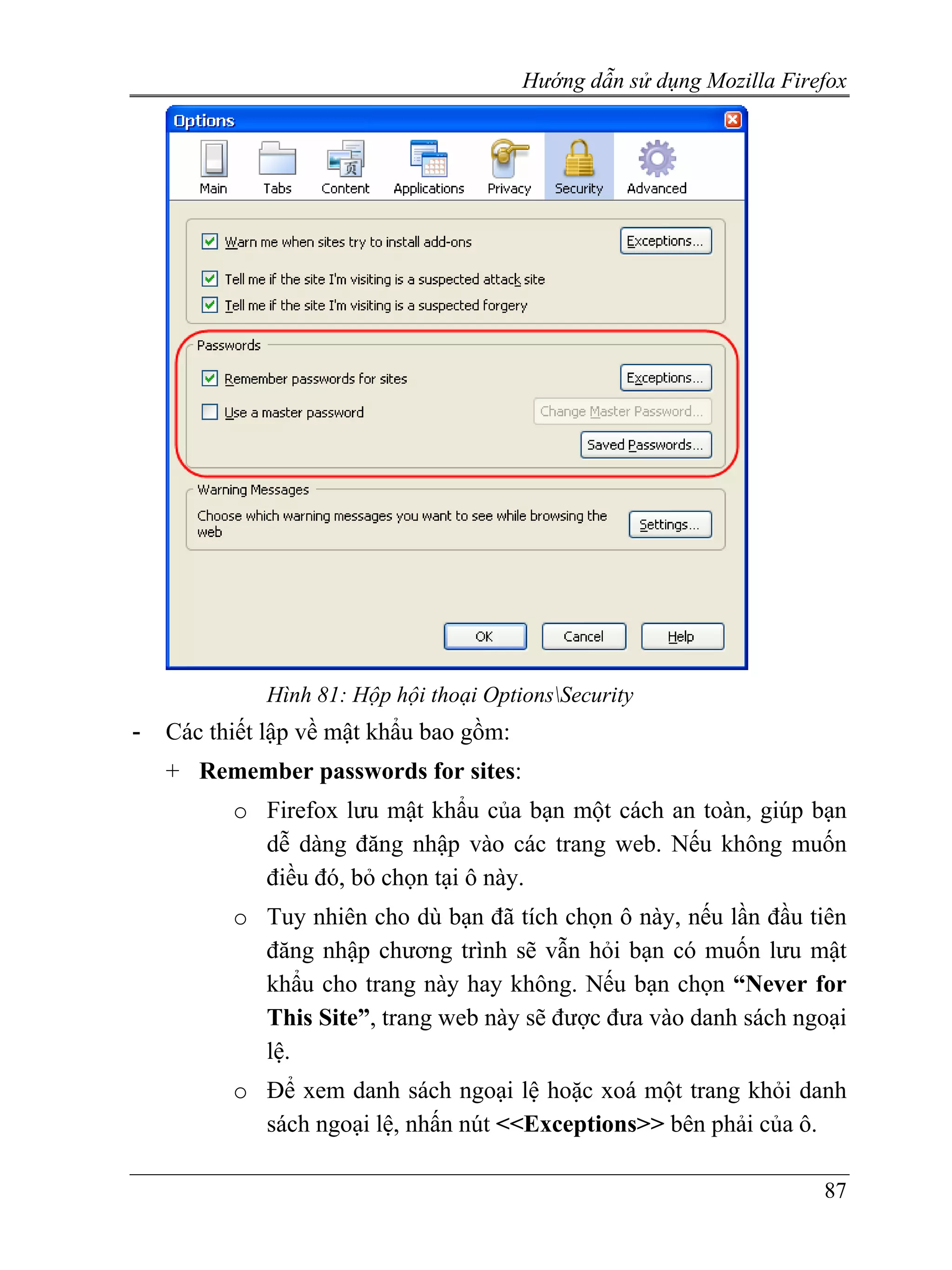 Hướng dẫn sử dụng Mozilla Firefox




             Hình 81: Hộp hội thoại OptionsSecurity
-   Các thiết lập về mật khẩu bao gồm:
    + Remember passwords for sites:
          o Firefox lưu mật khẩu của bạn một cách an toàn, giúp bạn
            dễ dàng đăng nhập vào các trang web. Nếu không muốn
            điều đó, bỏ chọn tại ô này.
          o Tuy nhiên cho dù bạn đã tích chọn ô này, nếu lần đầu tiên
            đăng nhập chương trình sẽ vẫn hỏi bạn có muốn lưu mật
            khẩu cho trang này hay không. Nếu bạn chọn “Never for
            This Site”, trang web này sẽ được đưa vào danh sách ngoại
            lệ.
          o Để xem danh sách ngoại lệ hoặc xoá một trang khỏi danh
            sách ngoại lệ, nhấn nút <<Exceptions>> bên phải của ô.

                                                                       87
 