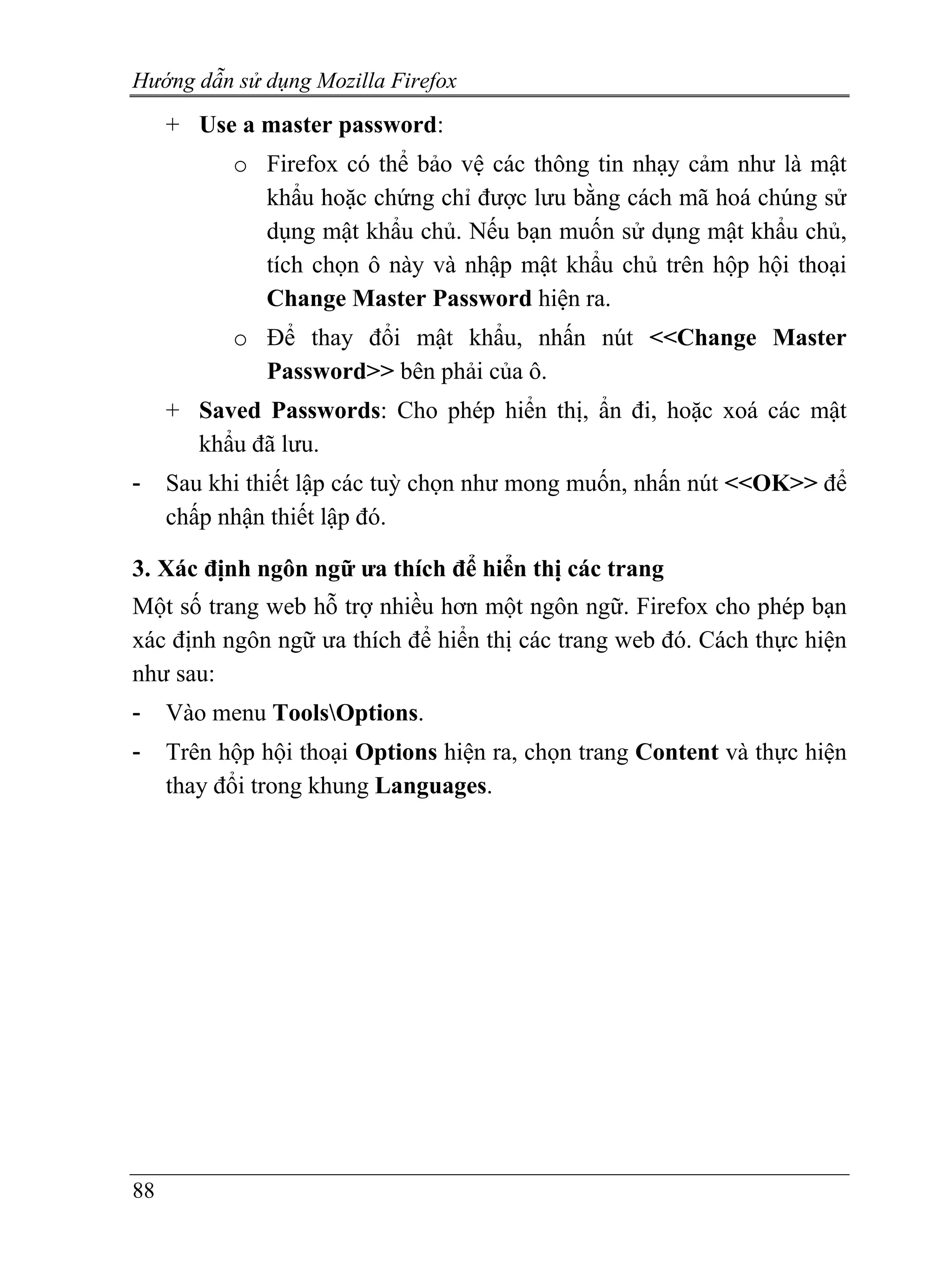 Hướng dẫn sử dụng Mozilla Firefox
     + Use a master password:
           o Firefox có thể bảo vệ các thông tin nhạy cảm như là mật
             khẩu hoặc chứng chỉ được lưu bằng cách mã hoá chúng sử
             dụng mật khẩu chủ. Nếu bạn muốn sử dụng mật khẩu chủ,
             tích chọn ô này và nhập mật khẩu chủ trên hộp hội thoại
             Change Master Password hiện ra.
           o Để thay đổi mật khẩu, nhấn nút <<Change Master
             Password>> bên phải của ô.
     + Saved Passwords: Cho phép hiển thị, ẩn đi, hoặc xoá các mật
       khẩu đã lưu.
-    Sau khi thiết lập các tuỳ chọn như mong muốn, nhấn nút <<OK>> để
     chấp nhận thiết lập đó.

3. Xác định ngôn ngữ ưa thích để hiển thị các trang
Một số trang web hỗ trợ nhiều hơn một ngôn ngữ. Firefox cho phép bạn
xác định ngôn ngữ ưa thích để hiển thị các trang web đó. Cách thực hiện
như sau:
-    Vào menu ToolsOptions.
-    Trên hộp hội thoại Options hiện ra, chọn trang Content và thực hiện
     thay đổi trong khung Languages.




88
 