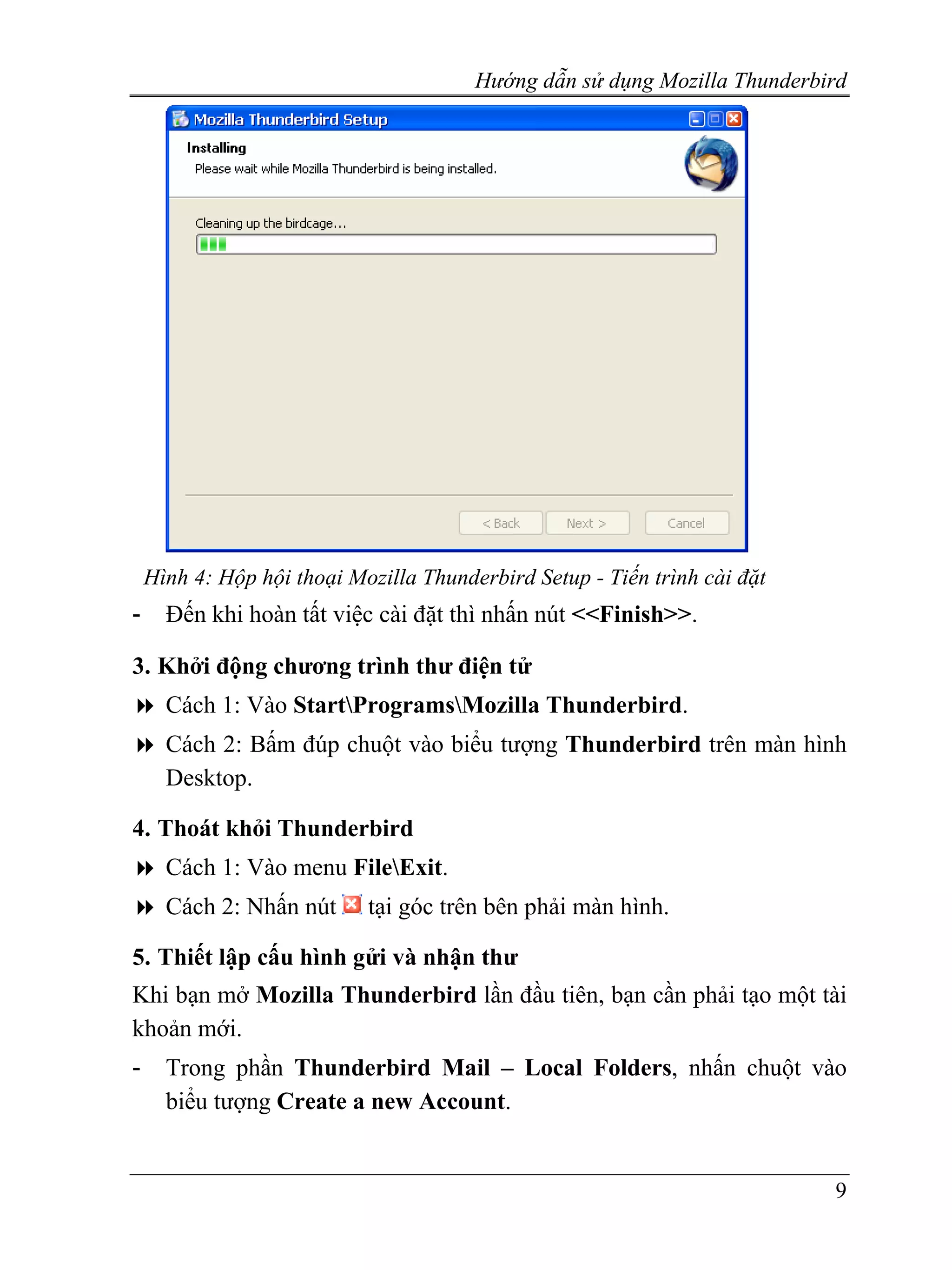 Hướng dẫn sử dụng Mozilla Thunderbird




    Hình 4: Hộp hội thoại Mozilla Thunderbird Setup - Tiến trình cài đặt
-     Đến khi hoàn tất việc cài đặt thì nhấn nút <<Finish>>.

3. Khởi động chương trình thư điện tử
      Cách 1: Vào StartProgramsMozilla Thunderbird.
      Cách 2: Bấm đúp chuột vào biểu tượng Thunderbird trên màn hình
      Desktop.

4. Thoát khỏi Thunderbird
      Cách 1: Vào menu FileExit.
      Cách 2: Nhấn nút      tại góc trên bên phải màn hình.

5. Thiết lập cấu hình gửi và nhận thư
Khi bạn mở Mozilla Thunderbird lần đầu tiên, bạn cần phải tạo một tài
khoản mới.
-     Trong phần Thunderbird Mail – Local Folders, nhấn chuột vào
      biểu tượng Create a new Account.


                                                                           9
 