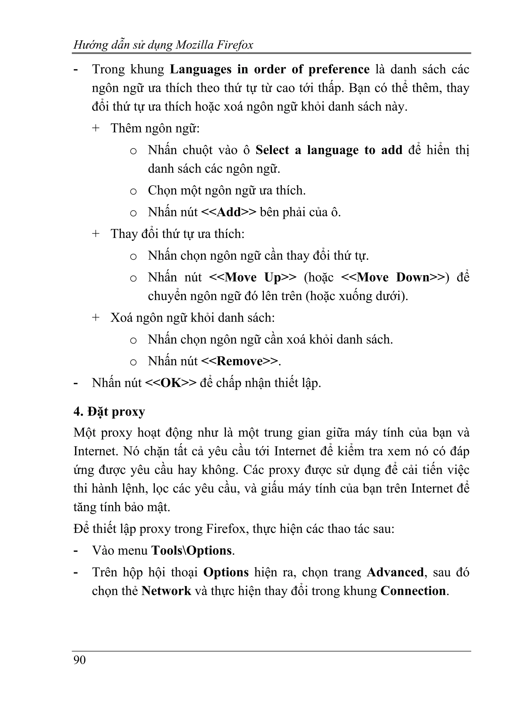 Hướng dẫn sử dụng Mozilla Firefox
-    Trong khung Languages in order of preference là danh sách các
     ngôn ngữ ưa thích theo thứ tự từ cao tới thấp. Bạn có thể thêm, thay
     đổi thứ tự ưa thích hoặc xoá ngôn ngữ khỏi danh sách này.
     + Thêm ngôn ngữ:
           o Nhấn chuột vào ô Select a language to add để hiển thị
             danh sách các ngôn ngữ.
           o Chọn một ngôn ngữ ưa thích.
           o Nhấn nút <<Add>> bên phải của ô.
     + Thay đổi thứ tự ưa thích:
           o Nhấn chọn ngôn ngữ cần thay đổi thứ tự.
           o Nhấn nút <<Move Up>> (hoặc <<Move Down>>) để
             chuyển ngôn ngữ đó lên trên (hoặc xuống dưới).
     + Xoá ngôn ngữ khỏi danh sách:
           o Nhấn chọn ngôn ngữ cần xoá khỏi danh sách.
           o Nhấn nút <<Remove>>.
-    Nhấn nút <<OK>> để chấp nhận thiết lập.

4. Đặt proxy
Một proxy hoạt động như là một trung gian giữa máy tính của bạn và
Internet. Nó chặn tất cả yêu cầu tới Internet để kiểm tra xem nó có đáp
ứng được yêu cầu hay không. Các proxy được sử dụng để cải tiến việc
thi hành lệnh, lọc các yêu cầu, và giấu máy tính của bạn trên Internet để
tăng tính bảo mật.
Để thiết lập proxy trong Firefox, thực hiện các thao tác sau:
-    Vào menu ToolsOptions.
-    Trên hộp hội thoại Options hiện ra, chọn trang Advanced, sau đó
     chọn thẻ Network và thực hiện thay đổi trong khung Connection.




90
 