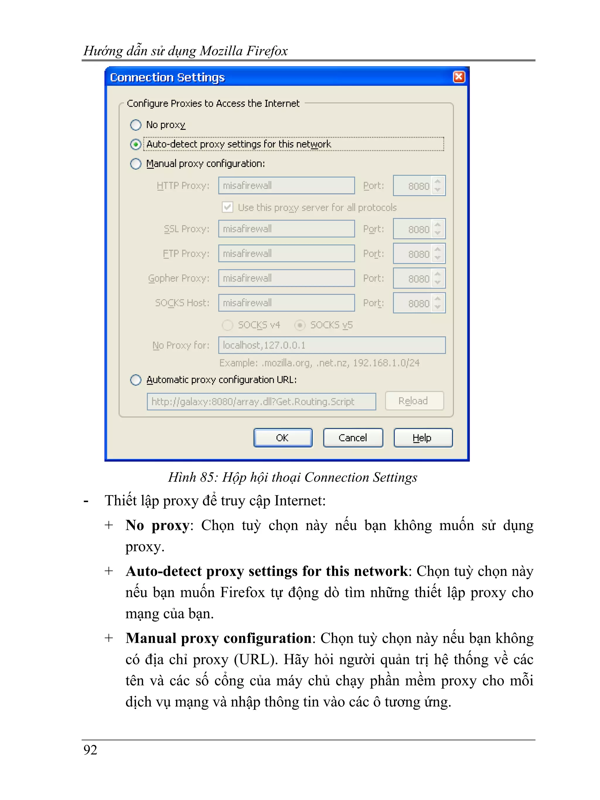 Hướng dẫn sử dụng Mozilla Firefox




               Hình 85: Hộp hội thoại Connection Settings
-    Thiết lập proxy để truy cập Internet:
     + No proxy: Chọn tuỳ chọn này nếu bạn không muốn sử dụng
       proxy.
     + Auto-detect proxy settings for this network: Chọn tuỳ chọn này
       nếu bạn muốn Firefox tự động dò tìm những thiết lập proxy cho
       mạng của bạn.
     + Manual proxy configuration: Chọn tuỳ chọn này nếu bạn không
       có địa chỉ proxy (URL). Hãy hỏi người quản trị hệ thống về các
       tên và các số cổng của máy chủ chạy phần mềm proxy cho mỗi
       dịch vụ mạng và nhập thông tin vào các ô tương ứng.


92
 