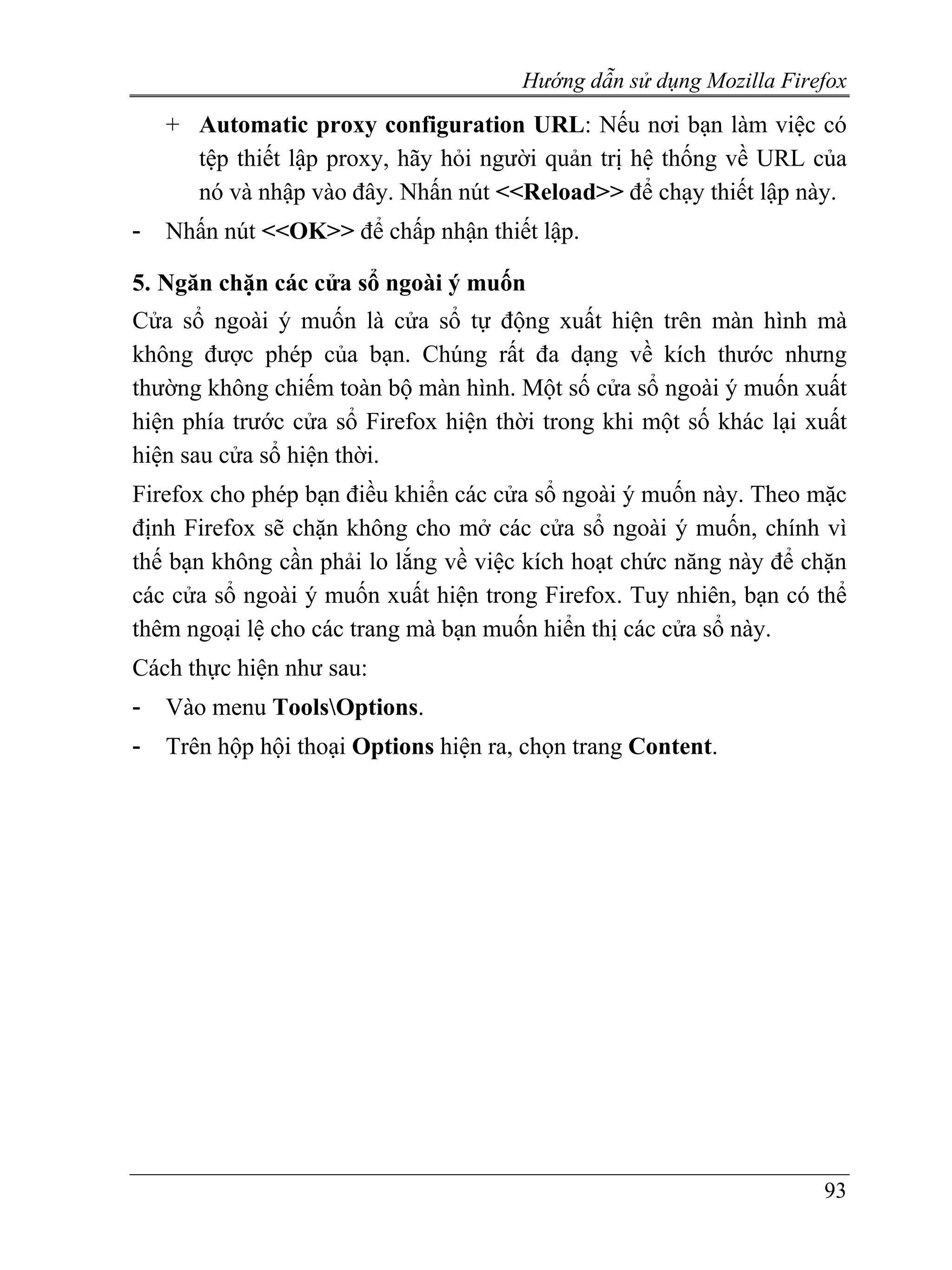 Hướng dẫn sử dụng Mozilla Firefox
    + Automatic proxy configuration URL: Nếu nơi bạn làm việc có
      tệp thiết lập proxy, hãy hỏi người quản trị hệ thống về URL của
      nó và nhập vào đây. Nhấn nút <<Reload>> để chạy thiết lập này.
-   Nhấn nút <<OK>> để chấp nhận thiết lập.

5. Ngăn chặn các cửa sổ ngoài ý muốn
Cửa sổ ngoài ý muốn là cửa sổ tự động xuất hiện trên màn hình mà
không được phép của bạn. Chúng rất đa dạng về kích thước nhưng
thường không chiếm toàn bộ màn hình. Một số cửa sổ ngoài ý muốn xuất
hiện phía trước cửa sổ Firefox hiện thời trong khi một số khác lại xuất
hiện sau cửa sổ hiện thời.
Firefox cho phép bạn điều khiển các cửa sổ ngoài ý muốn này. Theo mặc
định Firefox sẽ chặn không cho mở các cửa sổ ngoài ý muốn, chính vì
thế bạn không cần phải lo lắng về việc kích hoạt chức năng này để chặn
các cửa sổ ngoài ý muốn xuất hiện trong Firefox. Tuy nhiên, bạn có thể
thêm ngoại lệ cho các trang mà bạn muốn hiển thị các cửa sổ này.
Cách thực hiện như sau:
-   Vào menu ToolsOptions.
-   Trên hộp hội thoại Options hiện ra, chọn trang Content.




                                                                     93
 