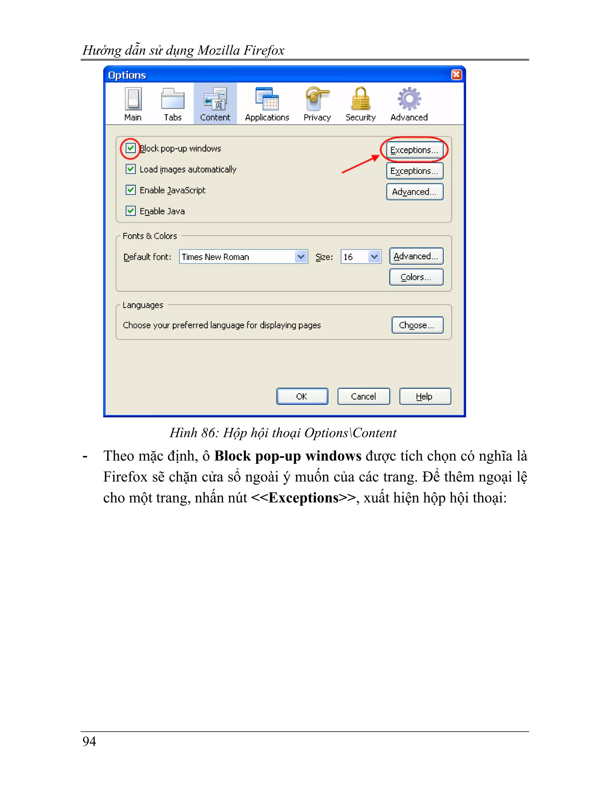 Hướng dẫn sử dụng Mozilla Firefox




               Hình 86: Hộp hội thoại OptionsContent
-    Theo mặc định, ô Block pop-up windows được tích chọn có nghĩa là
     Firefox sẽ chặn cửa sổ ngoài ý muốn của các trang. Để thêm ngoại lệ
     cho một trang, nhấn nút <<Exceptions>>, xuất hiện hộp hội thoại:




94
 