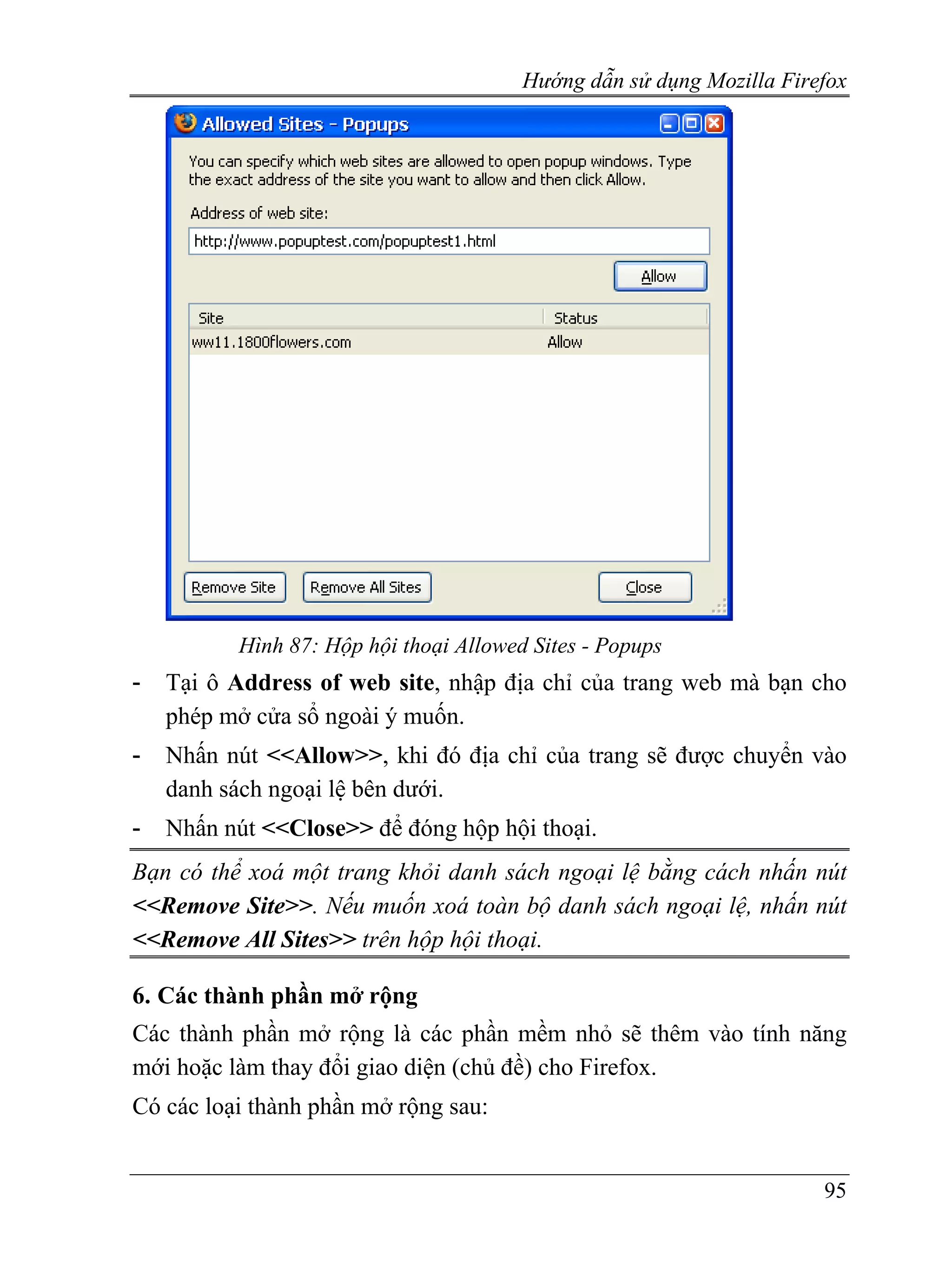 Hướng dẫn sử dụng Mozilla Firefox




          Hình 87: Hộp hội thoại Allowed Sites - Popups
-   Tại ô Address of web site, nhập địa chỉ của trang web mà bạn cho
    phép mở cửa sổ ngoài ý muốn.
-   Nhấn nút <<Allow>>, khi đó địa chỉ của trang sẽ được chuyển vào
    danh sách ngoại lệ bên dưới.
-   Nhấn nút <<Close>> để đóng hộp hội thoại.
Bạn có thể xoá một trang khỏi danh sách ngoại lệ bằng cách nhấn nút
<<Remove Site>>. Nếu muốn xoá toàn bộ danh sách ngoại lệ, nhấn nút
<<Remove All Sites>> trên hộp hội thoại.

6. Các thành phần mở rộng
Các thành phần mở rộng là các phần mềm nhỏ sẽ thêm vào tính năng
mới hoặc làm thay đổi giao diện (chủ đề) cho Firefox.
Có các loại thành phần mở rộng sau:


                                                                      95
 