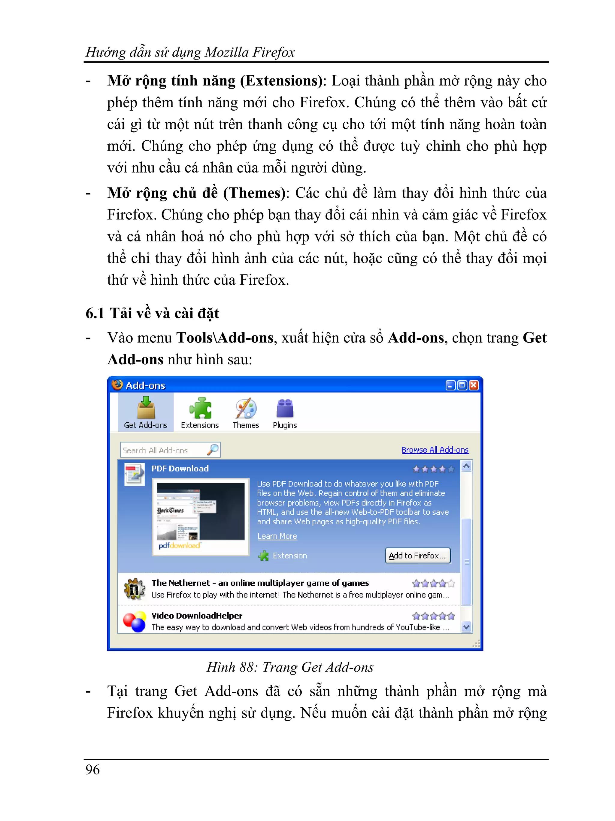 Hướng dẫn sử dụng Mozilla Firefox
-    Mở rộng tính năng (Extensions): Loại thành phần mở rộng này cho
     phép thêm tính năng mới cho Firefox. Chúng có thể thêm vào bất cứ
     cái gì từ một nút trên thanh công cụ cho tới một tính năng hoàn toàn
     mới. Chúng cho phép ứng dụng có thể được tuỳ chỉnh cho phù hợp
     với nhu cầu cá nhân của mỗi người dùng.
-    Mở rộng chủ đề (Themes): Các chủ đề làm thay đổi hình thức của
     Firefox. Chúng cho phép bạn thay đổi cái nhìn và cảm giác về Firefox
     và cá nhân hoá nó cho phù hợp với sở thích của bạn. Một chủ đề có
     thể chỉ thay đổi hình ảnh của các nút, hoặc cũng có thể thay đổi mọi
     thứ về hình thức của Firefox.

6.1 Tải về và cài đặt
-    Vào menu ToolsAdd-ons, xuất hiện cửa sổ Add-ons, chọn trang Get
     Add-ons như hình sau:




                    Hình 88: Trang Get Add-ons
-    Tại trang Get Add-ons đã có sẵn những thành phần mở rộng mà
     Firefox khuyến nghị sử dụng. Nếu muốn cài đặt thành phần mở rộng


96
 