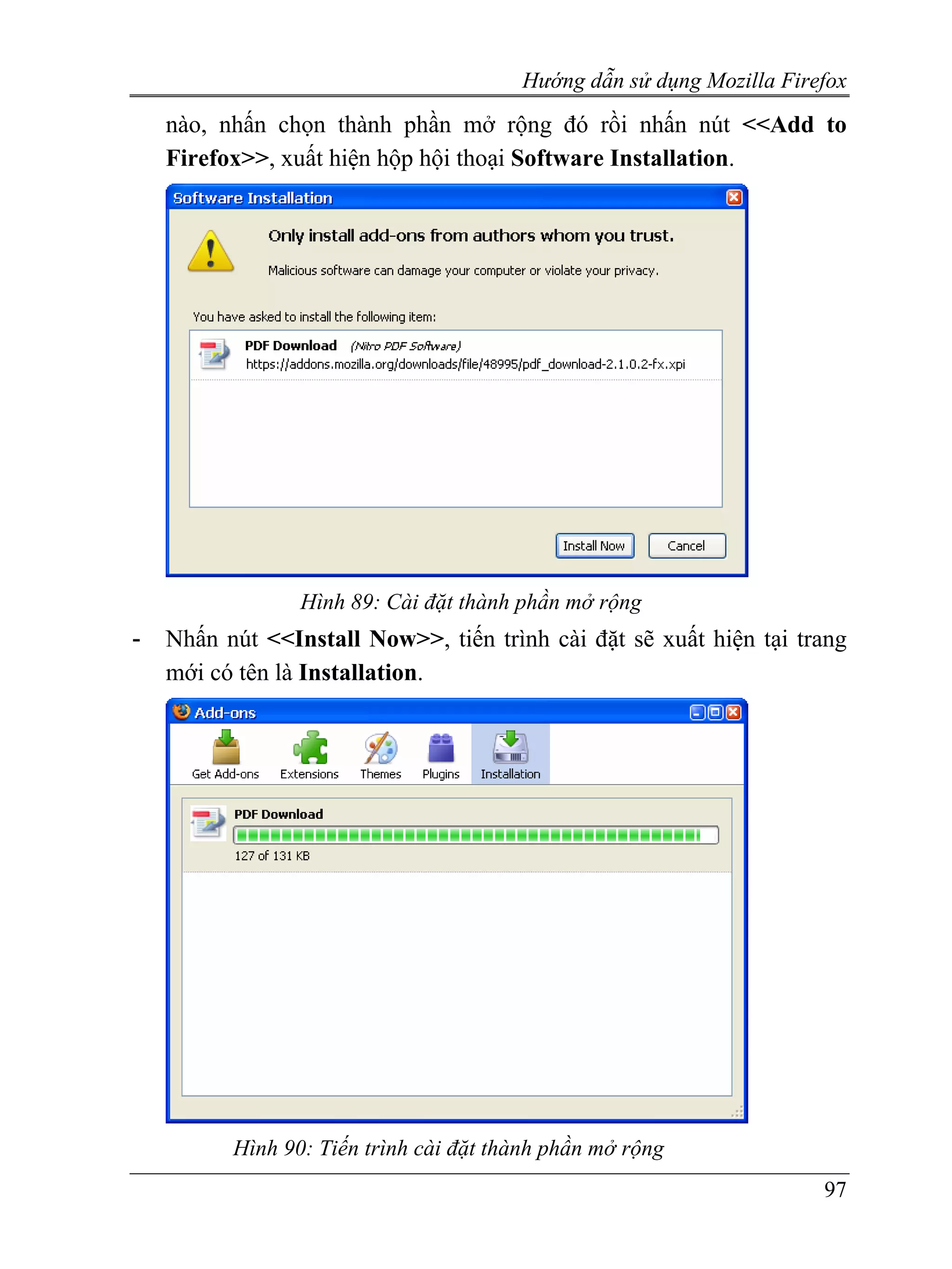 Hướng dẫn sử dụng Mozilla Firefox
    nào, nhấn chọn thành phần mở rộng đó rồi nhấn nút <<Add to
    Firefox>>, xuất hiện hộp hội thoại Software Installation.




                 Hình 89: Cài đặt thành phần mở rộng
-   Nhấn nút <<Install Now>>, tiến trình cài đặt sẽ xuất hiện tại trang
    mới có tên là Installation.




          Hình 90: Tiến trình cài đặt thành phần mở rộng
                                                                      97
 