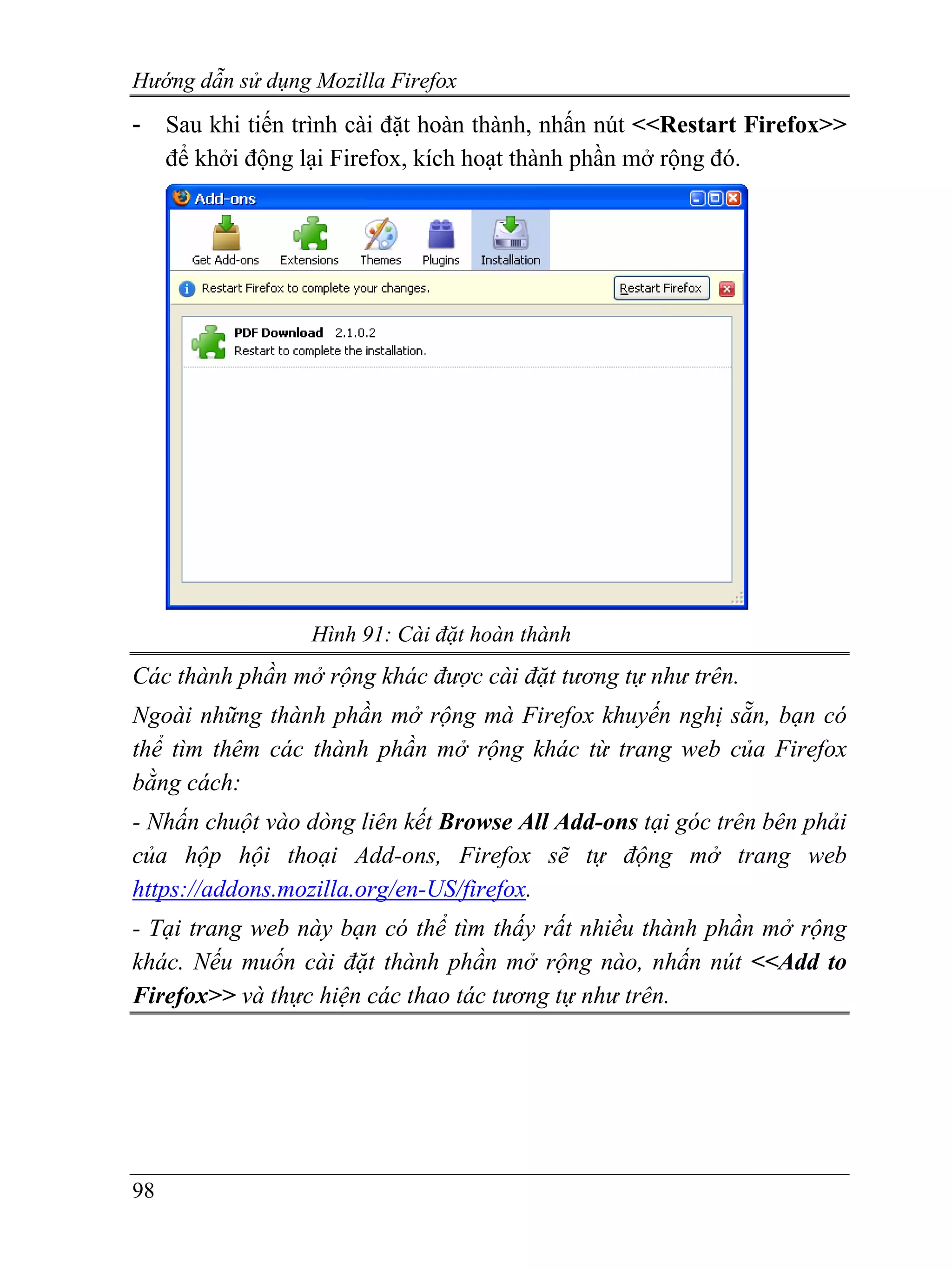 Hướng dẫn sử dụng Mozilla Firefox
-    Sau khi tiến trình cài đặt hoàn thành, nhấn nút <<Restart Firefox>>
     để khởi động lại Firefox, kích hoạt thành phần mở rộng đó.




                   Hình 91: Cài đặt hoàn thành
Các thành phần mở rộng khác được cài đặt tương tự như trên.
Ngoài những thành phần mở rộng mà Firefox khuyến nghị sẵn, bạn có
thể tìm thêm các thành phần mở rộng khác từ trang web của Firefox
bằng cách:
- Nhấn chuột vào dòng liên kết Browse All Add-ons tại góc trên bên phải
của hộp hội thoại Add-ons, Firefox sẽ tự động mở trang web
https://addons.mozilla.org/en-US/firefox.
- Tại trang web này bạn có thể tìm thấy rất nhiều thành phần mở rộng
khác. Nếu muốn cài đặt thành phần mở rộng nào, nhấn nút <<Add to
Firefox>> và thực hiện các thao tác tương tự như trên.




98
 