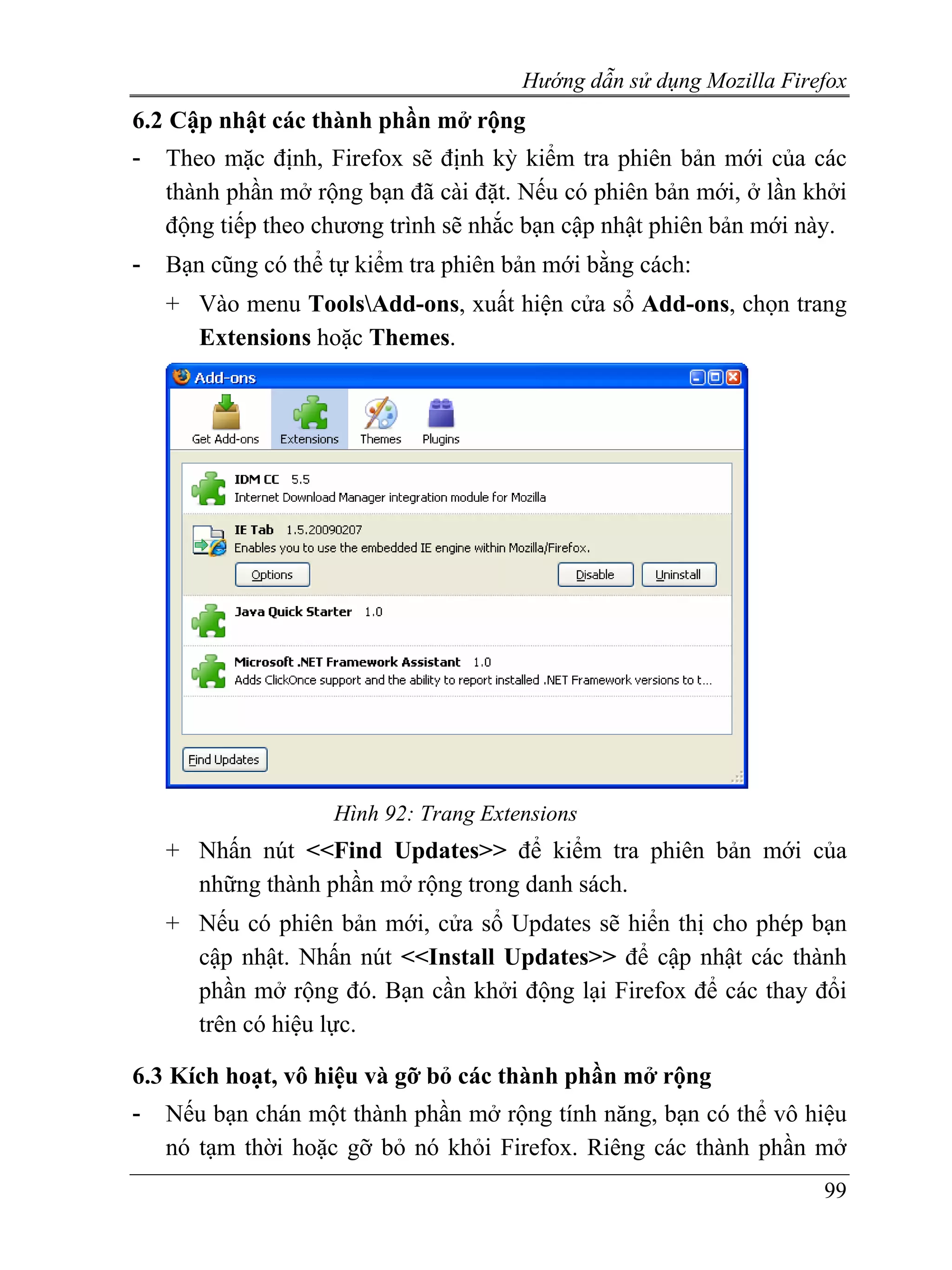 Hướng dẫn sử dụng Mozilla Firefox
6.2 Cập nhật các thành phần mở rộng
-   Theo mặc định, Firefox sẽ định kỳ kiểm tra phiên bản mới của các
    thành phần mở rộng bạn đã cài đặt. Nếu có phiên bản mới, ở lần khởi
    động tiếp theo chương trình sẽ nhắc bạn cập nhật phiên bản mới này.
-   Bạn cũng có thể tự kiểm tra phiên bản mới bằng cách:
    + Vào menu ToolsAdd-ons, xuất hiện cửa sổ Add-ons, chọn trang
      Extensions hoặc Themes.




                    Hình 92: Trang Extensions
    + Nhấn nút <<Find Updates>> để kiểm tra phiên bản mới của
      những thành phần mở rộng trong danh sách.
    + Nếu có phiên bản mới, cửa sổ Updates sẽ hiển thị cho phép bạn
      cập nhật. Nhấn nút <<Install Updates>> để cập nhật các thành
      phần mở rộng đó. Bạn cần khởi động lại Firefox để các thay đổi
      trên có hiệu lực.

6.3 Kích hoạt, vô hiệu và gỡ bỏ các thành phần mở rộng
-   Nếu bạn chán một thành phần mở rộng tính năng, bạn có thể vô hiệu
    nó tạm thời hoặc gỡ bỏ nó khỏi Firefox. Riêng các thành phần mở
                                                                     99
 