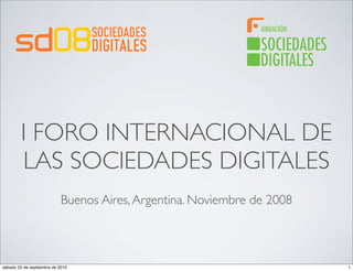I FORO INTERNACIONAL DE
        LAS SOCIEDADES DIGITALES
                            Buenos Aires, Argentina. Noviembre de 2008



sábado 25 de septiembre de 2010                                          1
 