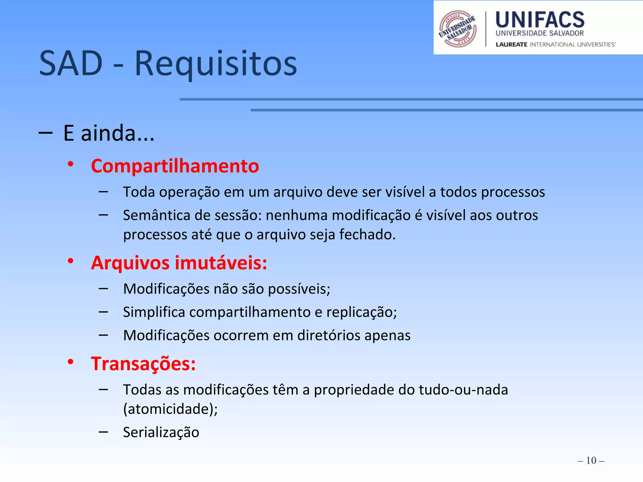 SAD - Requisitos
– E ainda...
• Compartilhamento
– Toda operação em um arquivo deve ser visível a todos processos
– Semântica de sessão: nenhuma modificação é visível aos outros
processos até que o arquivo seja fechado.
• Arquivos imutáveis:
– Modificações não são possíveis;
– Simplifica compartilhamento e replicação;
– Modificações ocorrem em diretórios apenas
• Transações:
– Todas as modificações têm a propriedade do tudo-ou-nada
(atomicidade);
– Serialização
– 10 –
 