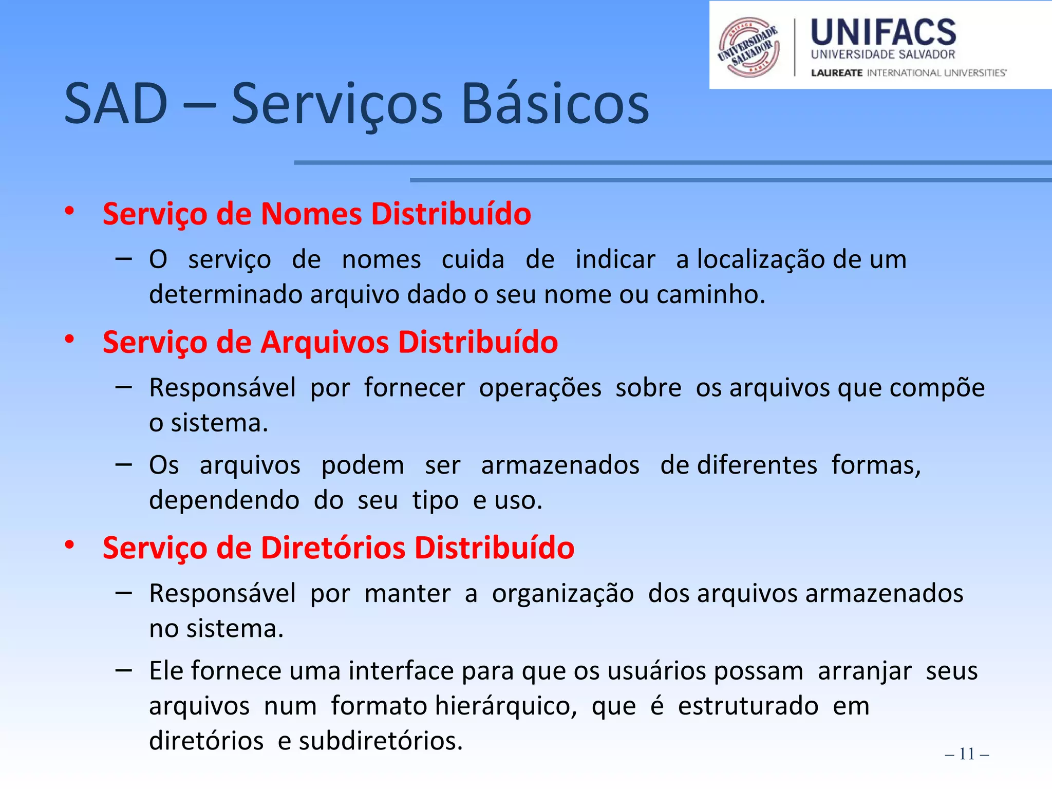 SAD – Serviços Básicos
• Serviço de Nomes Distribuído
– O serviço de nomes cuida de indicar a localização de um
determinado arquivo dado o seu nome ou caminho.
• Serviço de Arquivos Distribuído
– Responsável por fornecer operações sobre os arquivos que compõe
o sistema.
– Os arquivos podem ser armazenados de diferentes formas,
dependendo do seu tipo e uso.
• Serviço de Diretórios Distribuído
– Responsável por manter a organização dos arquivos armazenados
no sistema.
– Ele fornece uma interface para que os usuários possam arranjar seus
arquivos num formato hierárquico, que é estruturado em
diretórios e subdiretórios. – 11 –
 