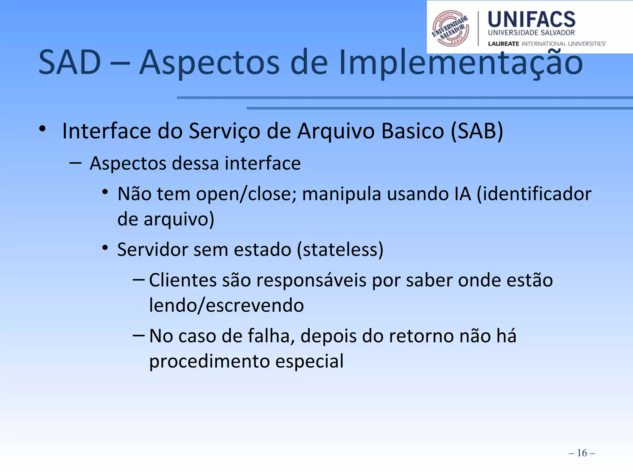 SAD – Aspectos de Implementação
• Interface do Serviço de Arquivo Basico (SAB)
– Aspectos dessa interface
• Não tem open/close; manipula usando IA (identificador
de arquivo)
• Servidor sem estado (stateless)
– Clientes são responsáveis por saber onde estão
lendo/escrevendo
– No caso de falha, depois do retorno não há
procedimento especial
– 16 –
 