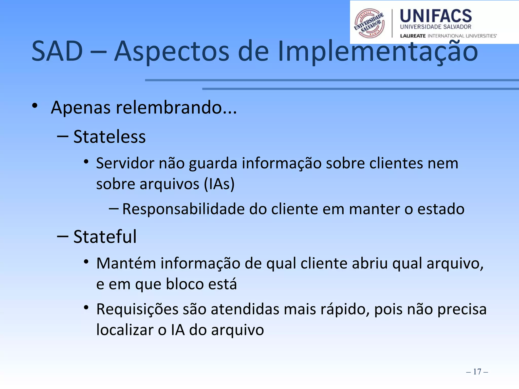 SAD – Aspectos de Implementação
• Apenas relembrando...
– Stateless
• Servidor não guarda informação sobre clientes nem
sobre arquivos (IAs)
– Responsabilidade do cliente em manter o estado
– Stateful
• Mantém informação de qual cliente abriu qual arquivo,
e em que bloco está
• Requisições são atendidas mais rápido, pois não precisa
localizar o IA do arquivo
– 17 –
 