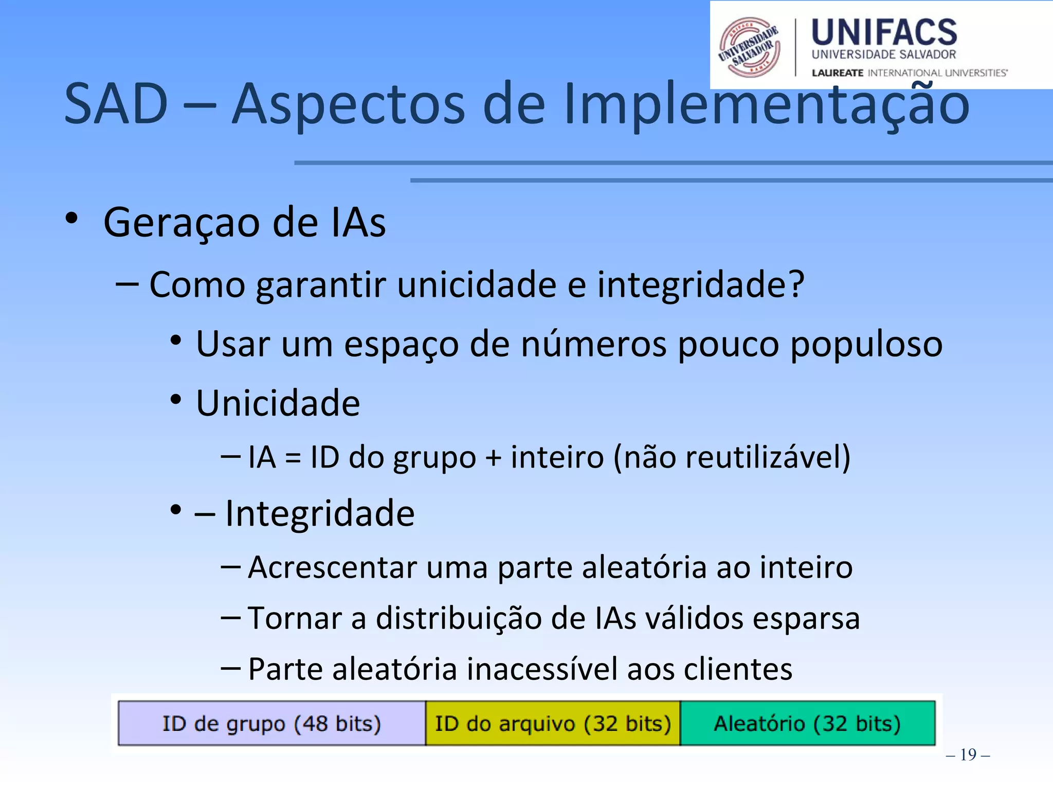 SAD – Aspectos de Implementação
• Geraçao de IAs
– Como garantir unicidade e integridade?
• Usar um espaço de números pouco populoso
• Unicidade
– IA = ID do grupo + inteiro (não reutilizável)
• – Integridade
– Acrescentar uma parte aleatória ao inteiro
– Tornar a distribuição de IAs válidos esparsa
– Parte aleatória inacessível aos clientes
– 19 –
 