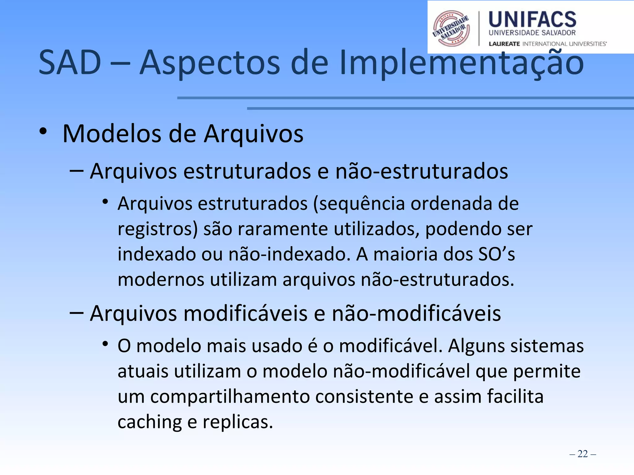 SAD – Aspectos de Implementação
• Modelos de Arquivos
– Arquivos estruturados e não-estruturados
• Arquivos estruturados (sequência ordenada de
registros) são raramente utilizados, podendo ser
indexado ou não-indexado. A maioria dos SO’s
modernos utilizam arquivos não-estruturados.
– Arquivos modificáveis e não-modificáveis
• O modelo mais usado é o modificável. Alguns sistemas
atuais utilizam o modelo não-modificável que permite
um compartilhamento consistente e assim facilita
caching e replicas.
– 22 –
 