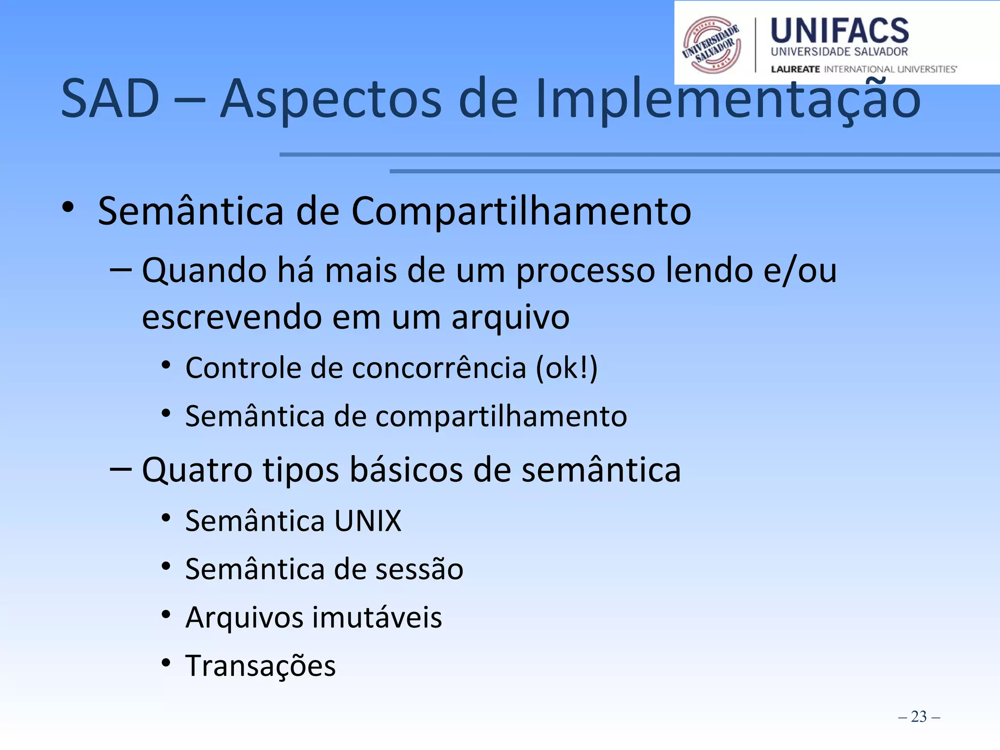 SAD – Aspectos de Implementação
• Semântica de Compartilhamento
– Quando há mais de um processo lendo e/ou
escrevendo em um arquivo
• Controle de concorrência (ok!)
• Semântica de compartilhamento
– Quatro tipos básicos de semântica
• Semântica UNIX
• Semântica de sessão
• Arquivos imutáveis
• Transações
– 23 –
 
