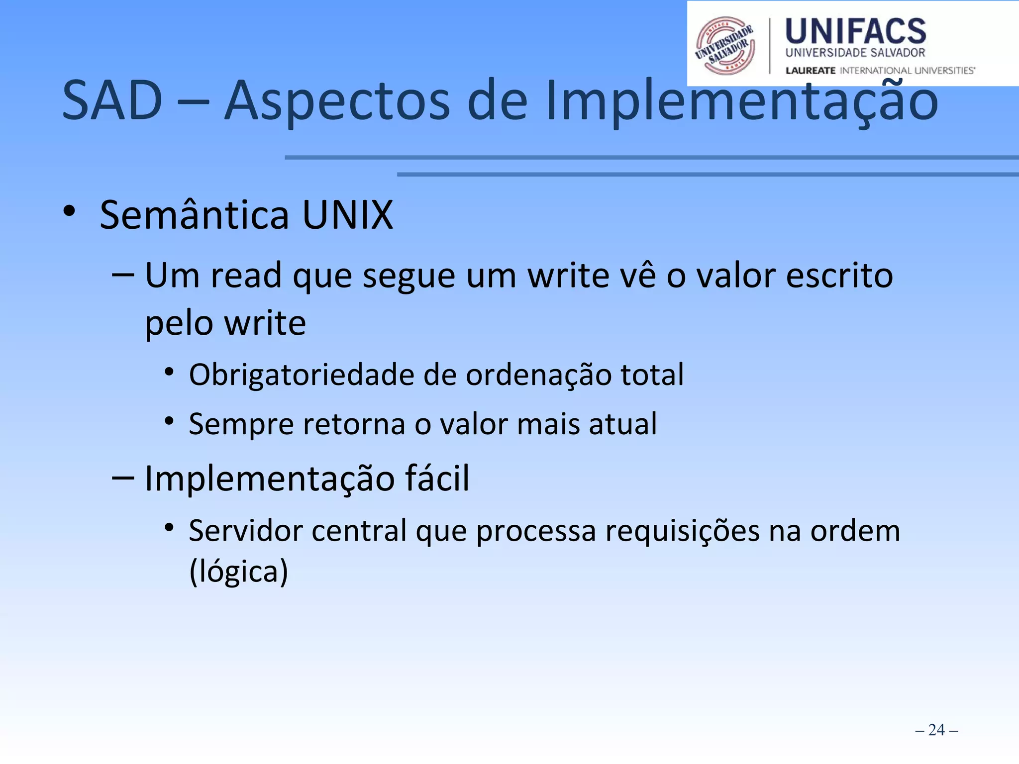 SAD – Aspectos de Implementação
• Semântica UNIX
– Um read que segue um write vê o valor escrito
pelo write
• Obrigatoriedade de ordenação total
• Sempre retorna o valor mais atual
– Implementação fácil
• Servidor central que processa requisições na ordem
(lógica)
– 24 –
 