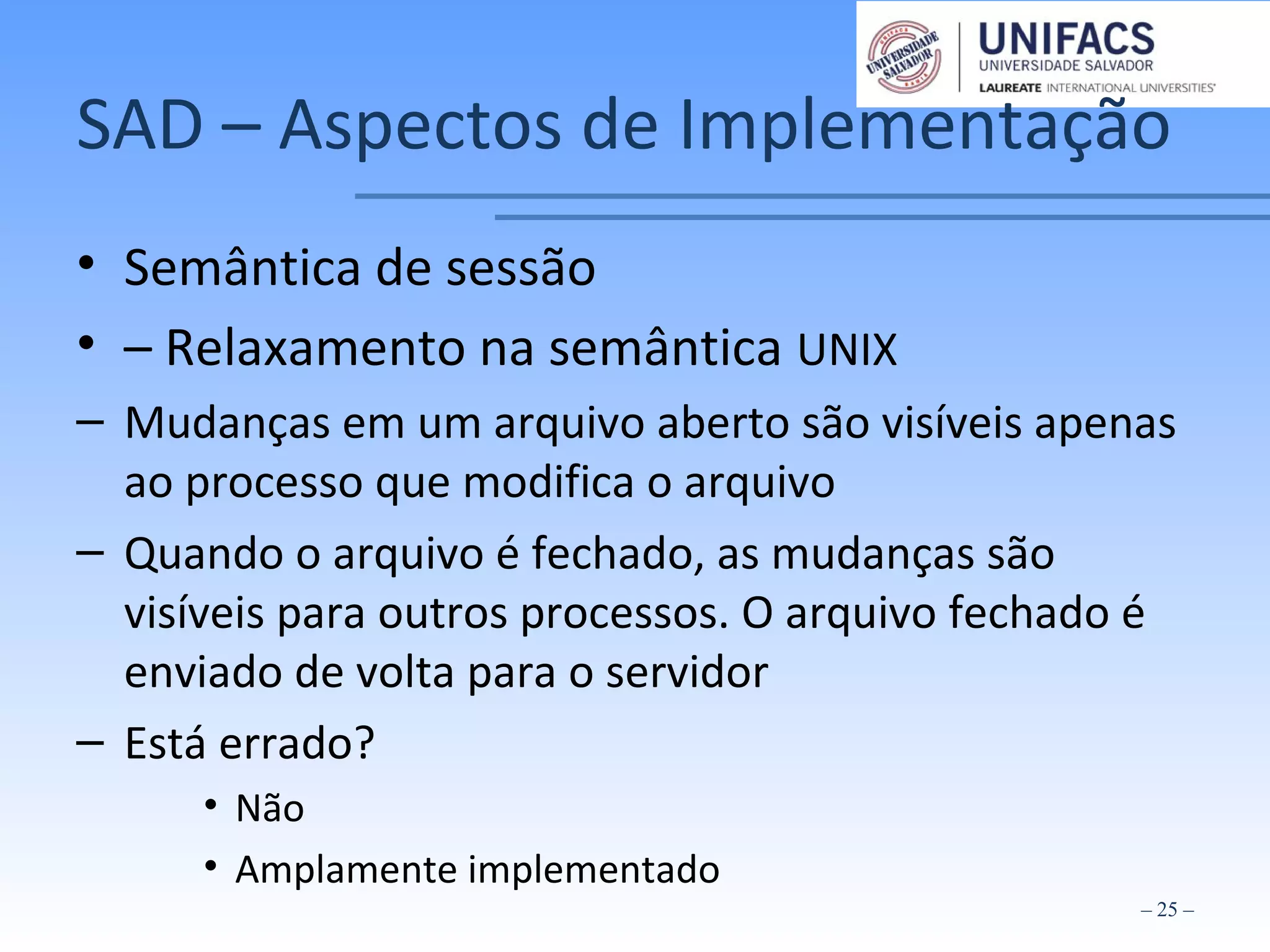 SAD – Aspectos de Implementação
• Semântica de sessão
• – Relaxamento na semântica UNIX
– Mudanças em um arquivo aberto são visíveis apenas
ao processo que modifica o arquivo
– Quando o arquivo é fechado, as mudanças são
visíveis para outros processos. O arquivo fechado é
enviado de volta para o servidor
– Está errado?
• Não
• Amplamente implementado
– 25 –
 