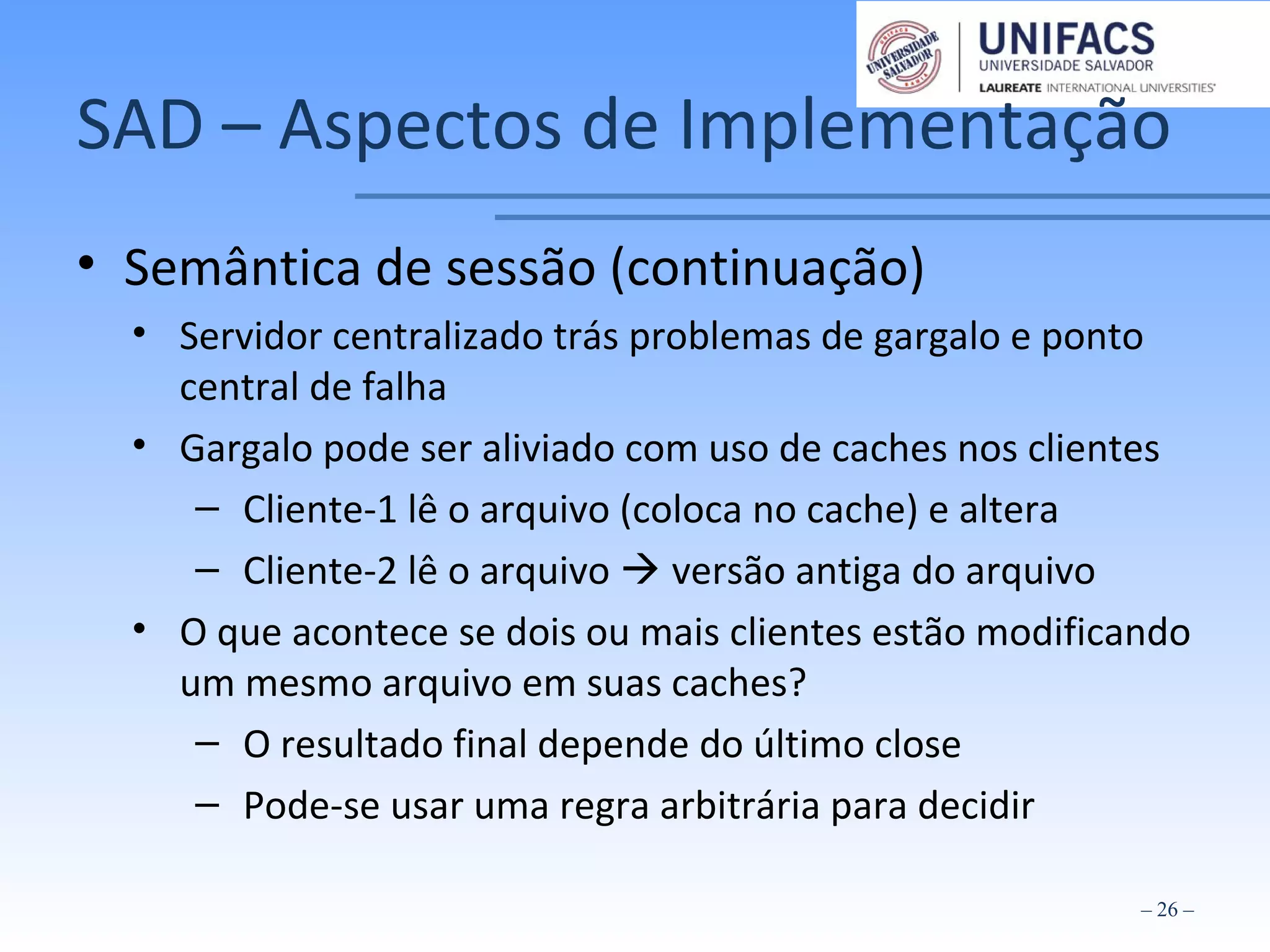 SAD – Aspectos de Implementação
• Semântica de sessão (continuação)
• Servidor centralizado trás problemas de gargalo e ponto
central de falha
• Gargalo pode ser aliviado com uso de caches nos clientes
– Cliente-1 lê o arquivo (coloca no cache) e altera
– Cliente-2 lê o arquivo  versão antiga do arquivo
• O que acontece se dois ou mais clientes estão modificando
um mesmo arquivo em suas caches?
– O resultado final depende do último close
– Pode-se usar uma regra arbitrária para decidir
– 26 –
 