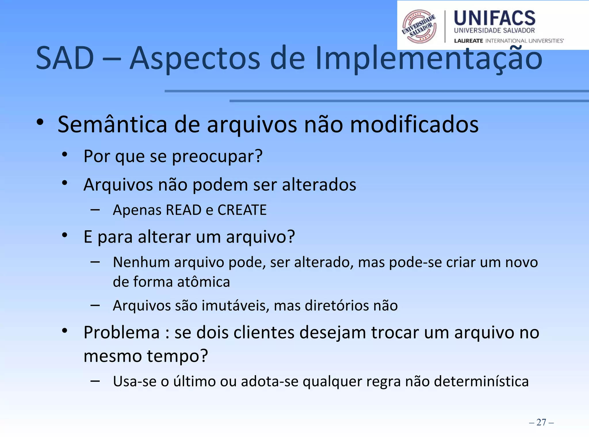 SAD – Aspectos de Implementação
• Semântica de arquivos não modificados
• Por que se preocupar?
• Arquivos não podem ser alterados
– Apenas READ e CREATE
• E para alterar um arquivo?
– Nenhum arquivo pode, ser alterado, mas pode-se criar um novo
de forma atômica
– Arquivos são imutáveis, mas diretórios não
• Problema : se dois clientes desejam trocar um arquivo no
mesmo tempo?
– Usa-se o último ou adota-se qualquer regra não determinística
– 27 –
 