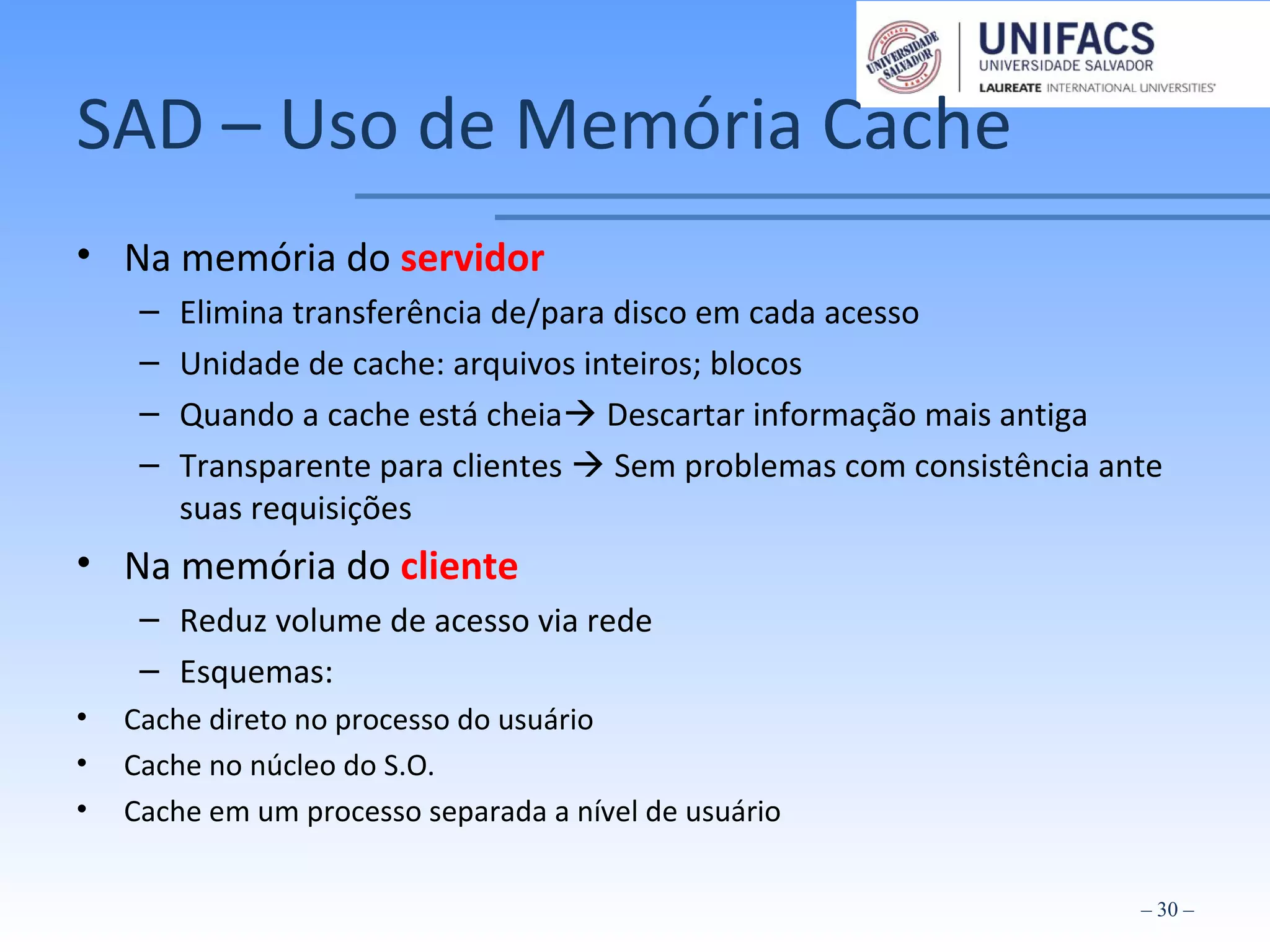 SAD – Uso de Memória Cache
• Na memória do servidor
– Elimina transferência de/para disco em cada acesso
– Unidade de cache: arquivos inteiros; blocos
– Quando a cache está cheia Descartar informação mais antiga
– Transparente para clientes  Sem problemas com consistência ante
suas requisições
• Na memória do cliente
– Reduz volume de acesso via rede
– Esquemas:
• Cache direto no processo do usuário
• Cache no núcleo do S.O.
• Cache em um processo separada a nível de usuário
– 30 –
 