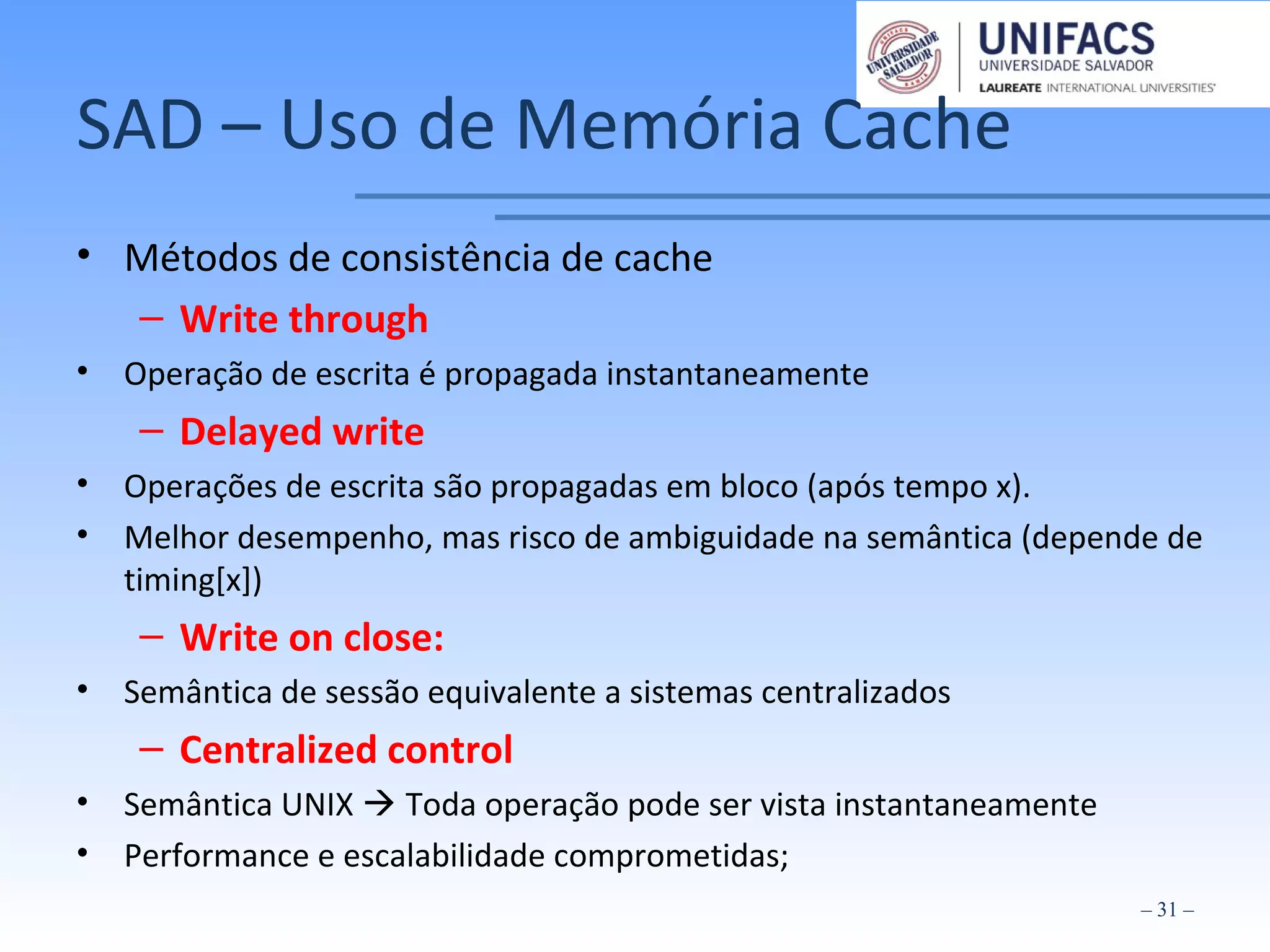 SAD – Uso de Memória Cache
• Métodos de consistência de cache
– Write through
• Operação de escrita é propagada instantaneamente
– Delayed write
• Operações de escrita são propagadas em bloco (após tempo x).
• Melhor desempenho, mas risco de ambiguidade na semântica (depende de
timing[x])
– Write on close:
• Semântica de sessão equivalente a sistemas centralizados
– Centralized control
• Semântica UNIX  Toda operação pode ser vista instantaneamente
• Performance e escalabilidade comprometidas;
– 31 –
 