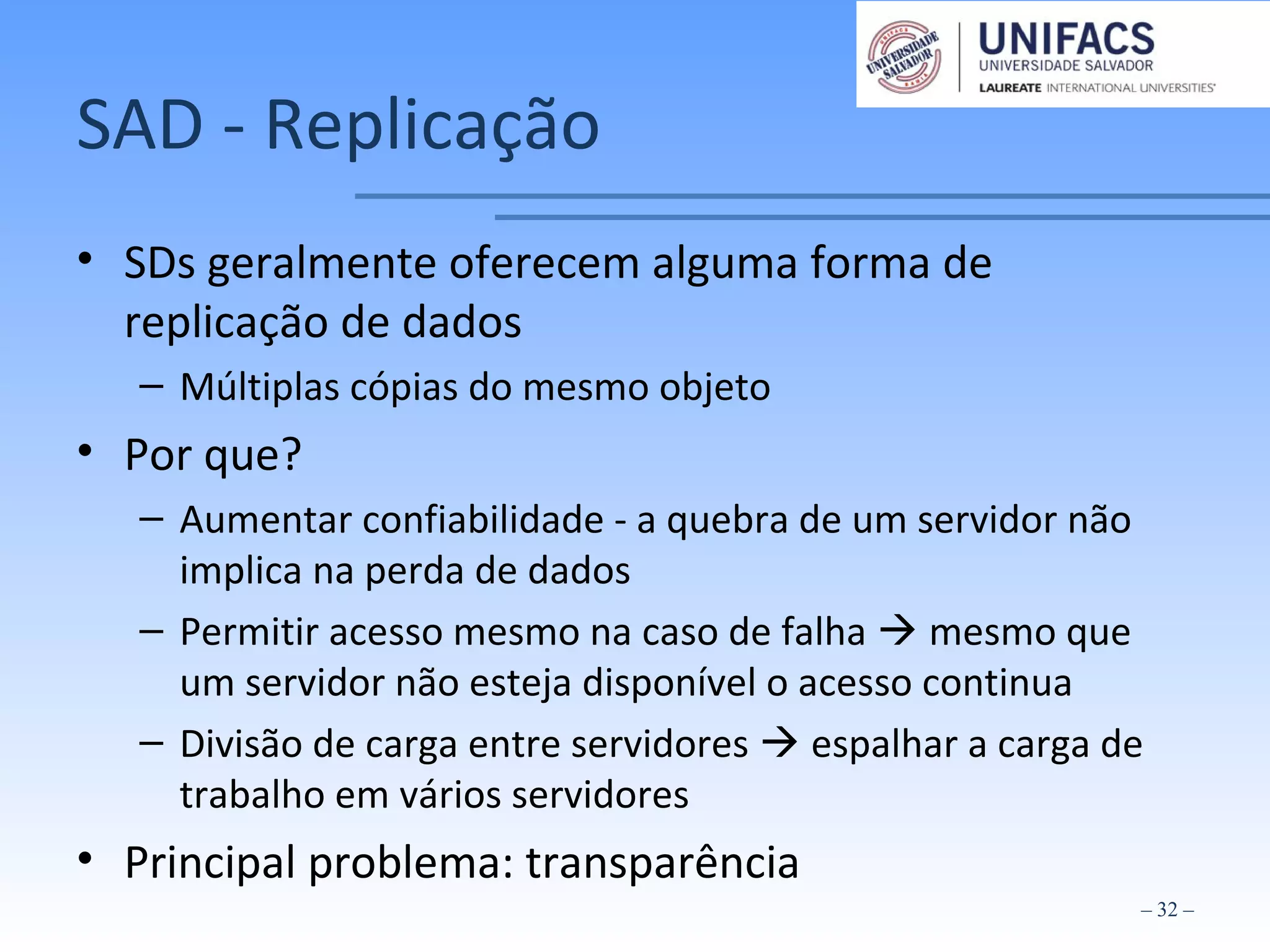 SAD - Replicação
• SDs geralmente oferecem alguma forma de
replicação de dados
– Múltiplas cópias do mesmo objeto
• Por que?
– Aumentar confiabilidade - a quebra de um servidor não
implica na perda de dados
– Permitir acesso mesmo na caso de falha  mesmo que
um servidor não esteja disponível o acesso continua
– Divisão de carga entre servidores  espalhar a carga de
trabalho em vários servidores
• Principal problema: transparência
– 32 –
 