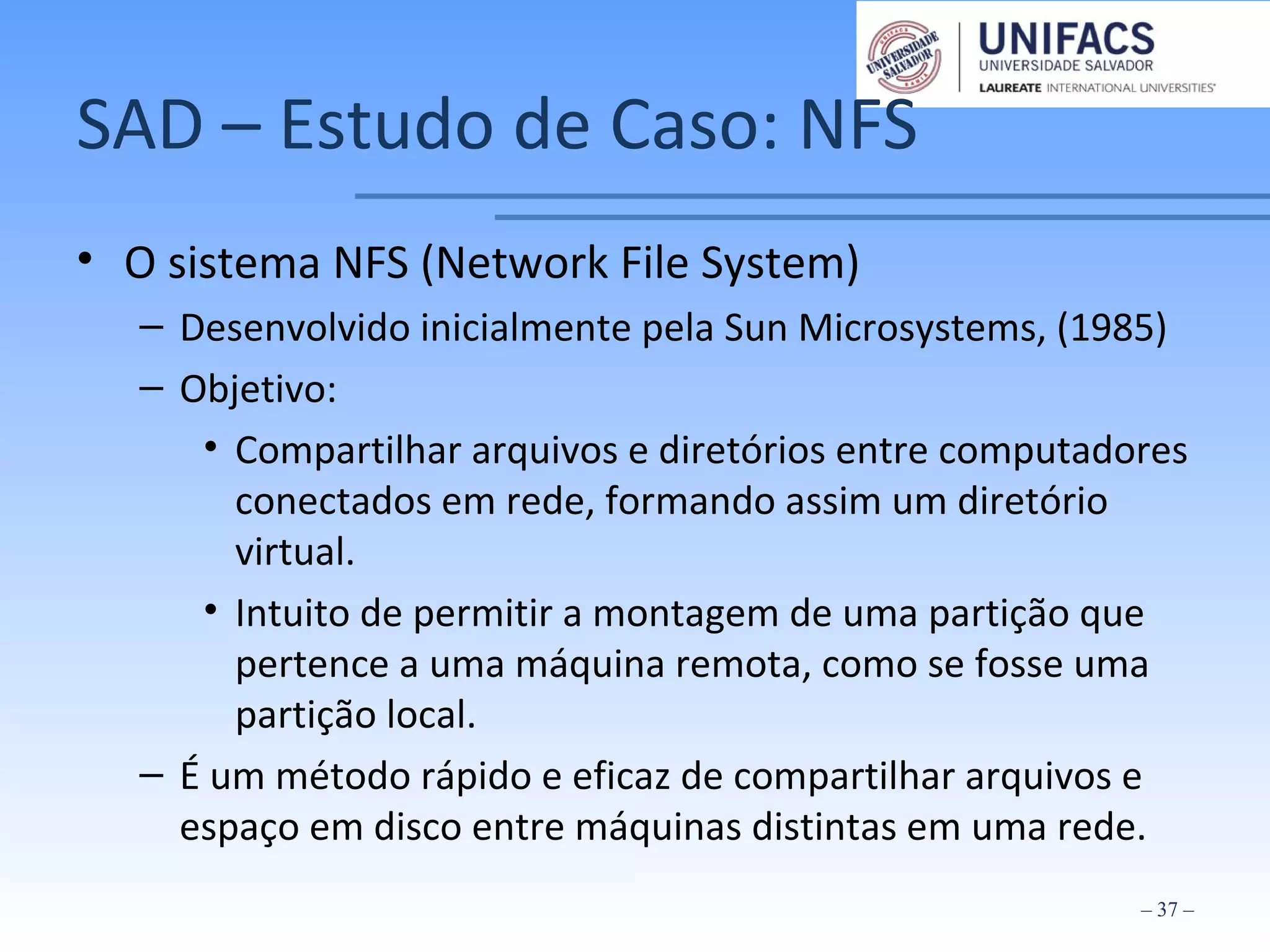 SAD – Estudo de Caso: NFS
• O sistema NFS (Network File System)
– Desenvolvido inicialmente pela Sun Microsystems, (1985)
– Objetivo:
• Compartilhar arquivos e diretórios entre computadores
conectados em rede, formando assim um diretório
virtual.
• Intuito de permitir a montagem de uma partição que
pertence a uma máquina remota, como se fosse uma
partição local.
– É um método rápido e eficaz de compartilhar arquivos e
espaço em disco entre máquinas distintas em uma rede.
– 37 –
 