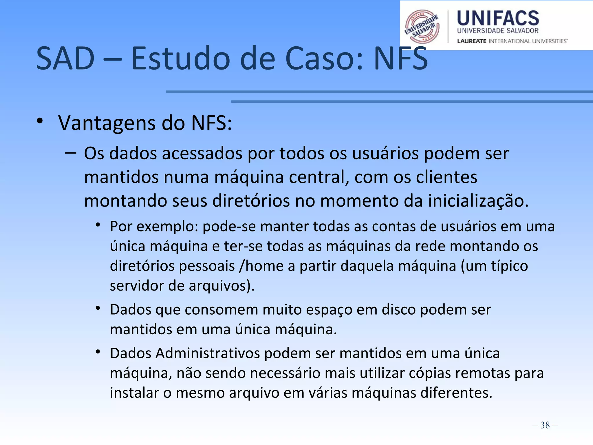 SAD – Estudo de Caso: NFS
• Vantagens do NFS:
– Os dados acessados por todos os usuários podem ser
mantidos numa máquina central, com os clientes
montando seus diretórios no momento da inicialização.
• Por exemplo: pode-se manter todas as contas de usuários em uma
única máquina e ter-se todas as máquinas da rede montando os
diretórios pessoais /home a partir daquela máquina (um típico
servidor de arquivos).
• Dados que consomem muito espaço em disco podem ser
mantidos em uma única máquina.
• Dados Administrativos podem ser mantidos em uma única
máquina, não sendo necessário mais utilizar cópias remotas para
instalar o mesmo arquivo em várias máquinas diferentes.
– 38 –
 