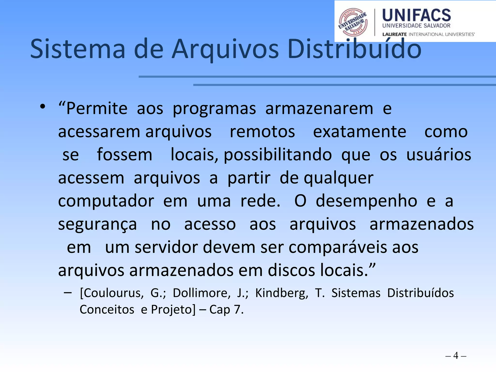 Sistema de Arquivos Distribuído
• “Permite aos programas armazenarem e
acessarem arquivos remotos exatamente como
se fossem locais, possibilitando que os usuários
acessem arquivos a partir de qualquer
computador em uma rede. O desempenho e a
segurança no acesso aos arquivos armazenados
em um servidor devem ser comparáveis aos
arquivos armazenados em discos locais.”
– [Coulourus, G.; Dollimore, J.; Kindberg, T. Sistemas Distribuídos
Conceitos e Projeto] – Cap 7.
– 4 –
 
