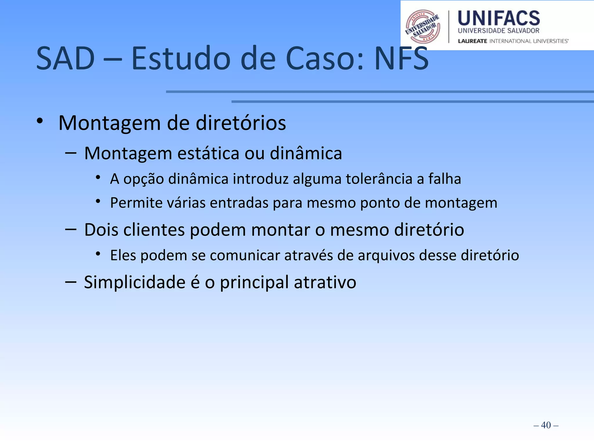 SAD – Estudo de Caso: NFS
• Montagem de diretórios
– Montagem estática ou dinâmica
• A opção dinâmica introduz alguma tolerância a falha
• Permite várias entradas para mesmo ponto de montagem
– Dois clientes podem montar o mesmo diretório
• Eles podem se comunicar através de arquivos desse diretório
– Simplicidade é o principal atrativo
– 40 –
 