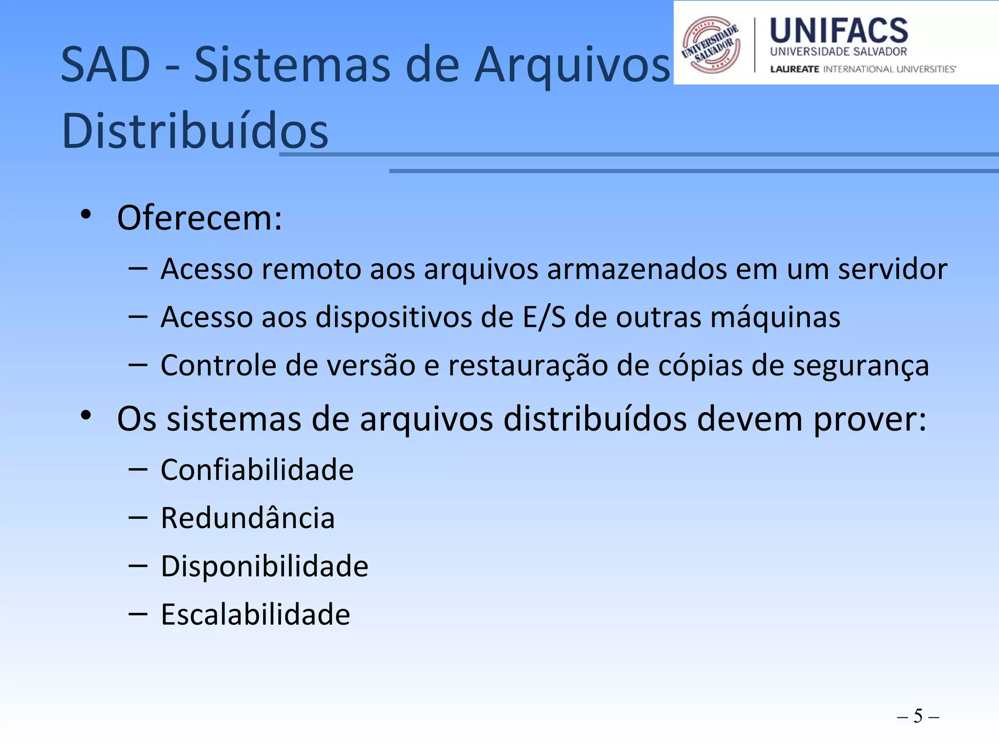 SAD - Sistemas de Arquivos
Distribuídos
• Oferecem:
– Acesso remoto aos arquivos armazenados em um servidor
– Acesso aos dispositivos de E/S de outras máquinas
– Controle de versão e restauração de cópias de segurança
• Os sistemas de arquivos distribuídos devem prover:
– Confiabilidade
– Redundância
– Disponibilidade
– Escalabilidade
– 5 –
 