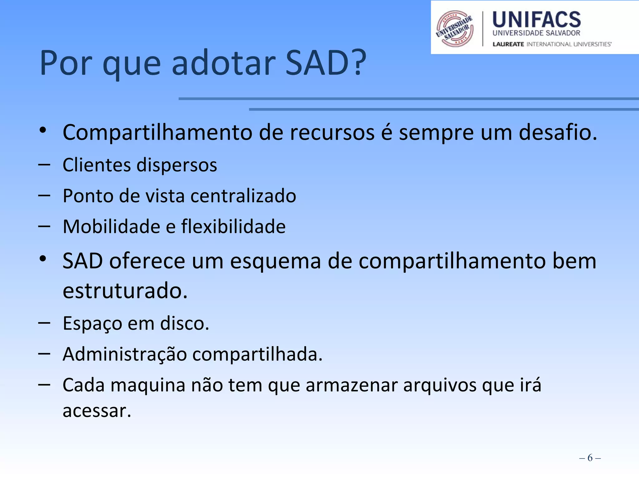 Por que adotar SAD?
• Compartilhamento de recursos é sempre um desafio.
– Clientes dispersos
– Ponto de vista centralizado
– Mobilidade e flexibilidade
• SAD oferece um esquema de compartilhamento bem
estruturado.
– Espaço em disco.
– Administração compartilhada.
– Cada maquina não tem que armazenar arquivos que irá
acessar.
– 6 –
 